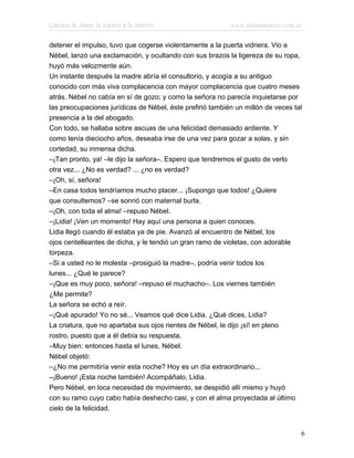 Cuentos de Amor, de Locura y de Muerte                     www.infotematica.com.ar

detener el impulso, tuvo que cogerse violentamente a la puerta vidriera. Vio a
Nébel, lanzó una exclamación, y ocultando con sus brazos la ligereza de su ropa,
huyó más velozmente aún.
Un instante después la madre abría el consultorio, y acogía a su antiguo
conocido con más viva complacencia con mayor complacencia que cuatro meses
atrás. Nébel no cabía en sí de gozo; y como la señora no parecía inquietarse por
las preocupaciones jurídicas de Nébel, éste prefirió también un millón de veces tal
presencia a la del abogado.
Con todo, se hallaba sobre ascuas de una felicidad demasiado ardiente. Y
como tenía dieciocho años, deseaba irse de una vez para gozar a solas, y sin
cortedad, su inmensa dicha.
–¡Tan pronto, ya! –le dijo la señora–. Espero que tendremos el gusto de verlo
otra vez... ¿No es verdad? ... ¿no es verdad?
–¡Oh, sí, señora!
–En casa todos tendríamos mucho placer... ¡Supongo que todos! ¿Quiere
que consultemos? –se sonrió con maternal burla.
–¡Oh, con toda el alma! –repuso Nébel.
–¡Lidia! ¡Ven un momento! Hay aquí una persona a quien conoces.
Lidia llegó cuando él estaba ya de pie. Avanzó al encuentro de Nébel, los
ojos centelleantes de dicha, y le tendió un gran ramo de violetas, con adorable
torpeza.
–Si a usted no le molesta –prosiguió la madre–, podría venir todos los
lunes... ¿Qué le parece?
–¡Que es muy poco, señora! –repuso el muchacho–. Los viernes también
¿Me permite?
La señora se echó a reír.
–¡Qué apurado! Yo no sé... Veamos qué dice Lidia. ¿Qué dices, Lidia?
La criatura, que no apartaba sus ojos rientes de Nébel, le dijo ¡sí! en pleno
rostro, puesto que a él debía su respuesta.
–Muy bien: entonces hasta el lunes, Nébel.
Nébel objetó:
–¿No me permitiría venir esta noche? Hoy es un día extraordinario...
–¡Bueno! ¡Esta noche también! Acompáñalo, Lidia.
Pero Nébel, en loca necesidad de movimiento, se despidió allí mismo y huyó
con su ramo cuyo cabo había deshecho casi, y con el alma proyectada al último
cielo de la felicidad.


                                                                                  6
 