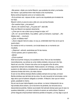 Cuentos de Amor, de Locura y de Muerte                    www.infotematica.com.ar

–Me parece –díjole una noche Mazzini, que acababa de entrar y se lavaba
las manos– que podrías tener más limpios a los muchachos.
Berta continuó leyendo como si no hubiera oído.
–Es la primera vez –repuso al rato– que te veo inquietarte por el estado de
tus hijos.
Mazzini volvió un poco la cara a ella con una sonrisa forzada:
–De nuestros hijos, ¿me parece?
–Bueno; de nuestros hijos. ¿Te gusta así? –alzó ella
Esta vez Mazzini se expresó claramente:
–¿Creo que no vas a decir que yo tenga la culpa, no?
–¡Ah, no! –se sonrió Berta, muy pálida– ¡pero yo tampoco, supongo!... ¡No
faltaba más!... –murmuró.
–¿Qué, no faltaba más?
– ¡Que si alguien tiene la culpa, no soy yo, entiéndelo bien! Eso es lo que te
quería decir.
Su marido la miró un momento, con brutal deseo de un momento con
insultarla.
– ¡Dejemos! –articuló, secándose por fin las manos.
–Como quieras; pero si quieres decir...
–¡Berta!
–¡Como quieras!
Este fue el primer choque y le sucedieron otros. Pero en las inevitables
reconciliaciones, sus almas se unían doble arrebato y locura por otro hijo.
Nació así una niña. Vivieron dos años con la angustia a flor de alma,
esperando siempre otro desastre. Nada acaeció, sin embargo, y los padres
pusieron en ella toda su complacencia, que la pequeña llevaba a los más
extremos límites del mimo y la mala crianza.
Si aún en los últimos tiempos Berta cuidaba siempre de sus hijos, al nacer
Bertita olvidóse casi del todo de los otros. Su solo recuerdo la horrorizaba, como
algo atroz que la hubieran obligado a cometer. A Mazzini, bien que en menor
grado, pasábale lo mismo.
No por eso la paz había llegado a sus almas. La menor indisposición de su
hija echaba ahora afuera, con el de terror de perderla, los rencores de su
descendencia podrida. Habían acumulado hiel sobrado tiempo para que el vaso no
quedara distendido, y al menor contacto el veneno se vertía afuera. Desde el
primer disgusto emponzoñado habíanse perdido el respeto; y si hay algo a que el


                                                                               60
 
