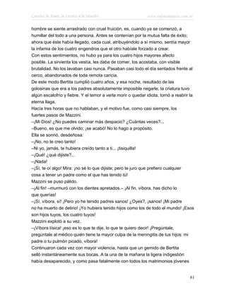 Cuentos de Amor, de Locura y de Muerte                       www.infotematica.com.ar

hombre se siente arrastrado con cruel fruición, es, cuando ya se comenzó, a
humillar del todo a una persona. Antes se contenían por la mutua falta de éxito;
ahora que éste había llegado, cada cual, atribuyéndolo a sí mismo, sentía mayor
la infamia de los cuatro engendros que el otro habíale forzado a crear.
Con estos sentimientos, no hubo ya para los cuatro hijos mayores afecto
posible. La sirvienta los vestía, les daba de comer, los acostaba, con visible
brutalidad. No los lavaban casi nunca. Pasaban casi todo el día sentados frente al
cerco, abandonados de toda remota caricia.
De este modo Bertita cumplió cuatro años, y esa noche, resultado de las
golosinas que era a los padres absolutamente imposible negarle, la criatura tuvo
algún escalofrío y fiebre. Y el temor a verla morir o quedar idiota, tornó a reabrir la
eterna llaga.
Hacía tres horas que no hablaban, y el motivo fue, como casi siempre, los
fuertes pasos de Mazzini.
–¡Mi Dios! ¿No puedes caminar más despacio? ¿Cuántas veces?...
–Bueno, es que me olvido; ¡se acabó! No lo hago a propósito.
Ella se sonrió, desdeñosa:
–¡No, no te creo tanto!
–Ni yo, jamás, te hubiera creído tanto a ti... ¡tisiquilla!
–¡Qué! ¿qué dijiste?...
–¡Nada!
–¡Sí, te oí algo! Mira: ¡no sé lo que dijiste; pero te juro que prefiero cualquier
cosa a tener un padre como el que has tenido tú!
Mazzini se puso pálido.
–¡Al fin! –murmuró con los dientes apretados.– ¡Al fin, víbora, has dicho lo
que querías!
–¡Sí, víbora, sí! ¡Pero yo he tenido padres sanos! ¿Oyes?, ¡sanos! ¡Mi padre
no ha muerto de delirio! ¡Yo hubiera tenido hijos como los de todo el mundo! ¡Esos
son hijos tuyos, los cuatro tuyos!
Mazzini explotó a su vez.
–¡Víbora tísica! ¡eso es lo que te dije, lo que te quiero decir! ¡Pregúntale,
pregúntale al médico quién tiene la mayor culpa de la meningitis de tus hijos: mi
padre o tu pulmón picado, víbora!
Continuaron cada vez con mayor violencia, hasta que un gemido de Bertita
selló instantáneamente sus bocas. A la una de la mañana la ligera indigestión
había desaparecido, y como pasa fatalmente con todos los matrimonios jóvenes


                                                                                    61
 