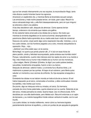 Cuentos de Amor, de Locura y de Muerte                      www.infotematica.com.ar

que se han amado intensamente una vez siquiera, la reconciliación Regó, tanto
más efusiva cuanto hirientes fueran los agravios.
Amaneció un espléndido día, y mientras Berta se levantaba escupió sangre.
Las emociones y mala noche pasada tenían, sin duda, gran culpa. Mazzini la
retuvo abrazada largo rato, y ella lloró desesperadamente, pero sin que ninguno
se atreviera a decir una palabra.
A las diez decidieron salir, después de almorzar. Como apenas tenían
tiempo, ordenaron a la sirvienta que matara una gallina.
El día radiante había arrancado a los idiotas de su banco. De modo que
mientras la sirvienta degollaba en la cocina al animal, desangrándolo con
parsimonia (Berta había aprendido de su madre este buen modo de conservar
frescura a la carne), creyó sentir algo como respiración tras ella. Volvióse, y vio a
los cuatro idiotas, con los hombros pegados uno a otro, mirando estupefactos la
operación. Rojo... rojo...
–¡Señora! Los niños están aquí, en la cocina.
Berta llegó; no quería que jamás pisaran allí. ¡Y ni aún en esas horas de
pleno perdón, olvido y felicidad reconquistada, podía evitarse esa horrible visión!
Porque, naturalmente, cuanto más intensos eran los raptos de amor a su marido e
hija, más irritado era su humor más irritable era su humor con los monstruos.
–¡Que salgan, María! ¡Échelos! ¡Échelos, le digo! Las cuatro pobres bestias,
sacudidas, brutalmente empujadas, fueron a dar a su banco.
Después de almorzar, salieron todos. La sirvienta fue a Buenos Aires, y el
matrimonio a pasear por las quintas. Al bajar el sol volvieron, pero Berta quiso
saludar un momento a sus vecinas de enfrente. Su hija escapóse enseguida a
casa.
Entretanto los idiotas no se habían movido en todo el día de su banco. El sol
había traspuesto ya el cerco, comenzaba a hundirse, y ellos continuaban mirando
los ladrillos, más inertes que nunca.
De pronto, algo se interpuso entre su mirada y el cerco. Su hermana,
cansada de cinco horas paternales, quería observar por su cuenta. Detenida al pie
del cerco, miraba pensativa la cresta. Quería trepar, eso no ofrecía duda. Al fin
decidióse por una silla desfondada, pero faltaba aún. Recurrió entonces a un cajón
de kerosene, y su instinto topográfico hízole colocar vertical el mueble, con lo cual
triunfó.
Los cuatro idiotas, la mirada indiferente, vieron cómo su hermana lograba
pacientemente dominar el equilibrio, y cómo en puntas de pie apoyaba la garganta


                                                                                  62
 