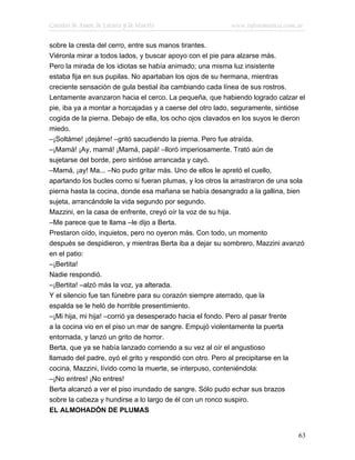 Cuentos de Amor, de Locura y de Muerte                    www.infotematica.com.ar

sobre la cresta del cerro, entre sus manos tirantes.
Viéronla mirar a todos lados, y buscar apoyo con el pie para alzarse más.
Pero la mirada de los idiotas se había animado; una misma luz insistente
estaba fija en sus pupilas. No apartaban los ojos de su hermana, mientras
creciente sensación de gula bestial iba cambiando cada línea de sus rostros.
Lentamente avanzaron hacia el cerco. La pequeña, que habiendo logrado calzar el
pie, iba ya a montar a horcajadas y a caerse del otro lado, seguramente, sintióse
cogida de la pierna. Debajo de ella, los ocho ojos clavados en los suyos le dieron
miedo.
–¡Soltáme! ¡dejáme! –gritó sacudiendo la pierna. Pero fue atraída.
–¡Mamá! ¡Ay, mamá! ¡Mamá, papá! –lloró imperiosamente. Trató aún de
sujetarse del borde, pero sintióse arrancada y cayó.
–Mamá, ¡ay! Ma... –No pudo gritar más. Uno de ellos le apretó el cuello,
apartando los bucles como si fueran plumas, y los otros la arrastraron de una sola
pierna hasta la cocina, donde esa mañana se había desangrado a la gallina, bien
sujeta, arrancándole la vida segundo por segundo.
Mazzini, en la casa de enfrente, creyó oír la voz de su hija.
–Me parece que te llama –le dijo a Berta.
Prestaron oído, inquietos, pero no oyeron más. Con todo, un momento
después se despidieron, y mientras Berta iba a dejar su sombrero, Mazzini avanzó
en el patio:
–¡Bertita!
Nadie respondió.
–¡Bertita! –alzó más la voz, ya alterada.
Y el silencio fue tan fúnebre para su corazón siempre aterrado, que la
espalda se le heló de horrible presentimiento.
–¡Mi hija, mi hija! –corrió ya desesperado hacia el fondo. Pero al pasar frente
a la cocina vio en el piso un mar de sangre. Empujó violentamente la puerta
entornada, y lanzó un grito de horror.
Berta, que ya se había lanzado corriendo a su vez al oír el angustioso
llamado del padre, oyó el grito y respondió con otro. Pero al precipitarse en la
cocina, Mazzini, lívido como la muerte, se interpuso, conteniéndola:
–¡No entres! ¡No entres!
Berta alcanzó a ver el piso inundado de sangre. Sólo pudo echar sus brazos
sobre la cabeza y hundirse a lo largo de él con un ronco suspiro.
EL ALMOHADÓN DE PLUMAS


                                                                               63
 