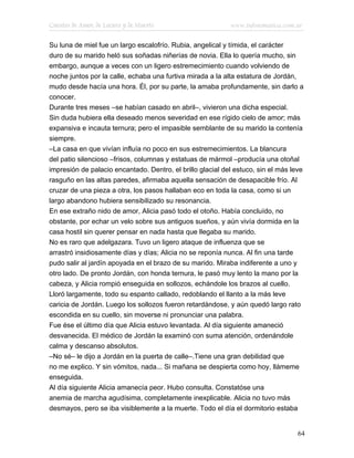 Cuentos de Amor, de Locura y de Muerte                      www.infotematica.com.ar

Su luna de miel fue un largo escalofrío. Rubia, angelical y tímida, el carácter
duro de su marido heló sus soñadas niñerías de novia. Ella lo quería mucho, sin
embargo, aunque a veces con un ligero estremecimiento cuando volviendo de
noche juntos por la calle, echaba una furtiva mirada a la alta estatura de Jordán,
mudo desde hacía una hora. Él, por su parte, la amaba profundamente, sin darlo a
conocer.
Durante tres meses –se habían casado en abril–, vivieron una dicha especial.
Sin duda hubiera ella deseado menos severidad en ese rígido cielo de amor; más
expansiva e incauta ternura; pero el impasible semblante de su marido la contenía
siempre.
–La casa en que vivían influía no poco en sus estremecimientos. La blancura
del patio silencioso –frisos, columnas y estatuas de mármol –producía una otoñal
impresión de palacio encantado. Dentro, el brillo glacial del estuco, sin el más leve
rasguño en las altas paredes, afirmaba aquella sensación de desapacible frío. Al
cruzar de una pieza a otra, los pasos hallaban eco en toda la casa, como si un
largo abandono hubiera sensibilizado su resonancia.
En ese extraño nido de amor, Alicia pasó todo el otoño. Había concluído, no
obstante, por echar un velo sobre sus antiguos sueños, y aún vivía dormida en la
casa hostil sin querer pensar en nada hasta que llegaba su marido.
No es raro que adelgazara. Tuvo un ligero ataque de influenza que se
arrastró insidiosamente días y días; Alicia no se reponía nunca. Al fin una tarde
pudo salir al jardín apoyada en el brazo de su marido. Miraba indiferente a uno y
otro lado. De pronto Jordán, con honda ternura, le pasó muy lento la mano por la
cabeza, y Alicia rompió enseguida en sollozos, echándole los brazos al cuello.
Lloró largamente, todo su espanto callado, redoblando el llanto a la más leve
caricia de Jordán. Luego los sollozos fueron retardándose, y aún quedó largo rato
escondida en su cuello, sin moverse ni pronunciar una palabra.
Fue ése el último día que Alicia estuvo levantada. Al día siguiente amaneció
desvanecida. El médico de Jordán la examinó con suma atención, ordenándole
calma y descanso absolutos.
–No sé– le dijo a Jordán en la puerta de calle–.Tiene una gran debilidad que
no me explico. Y sin vómitos, nada... Si mañana se despierta como hoy, llámeme
enseguida.
Al día siguiente Alicia amanecía peor. Hubo consulta. Constatóse una
anemia de marcha agudísima, completamente inexplicable. Alicia no tuvo más
desmayos, pero se iba visiblemente a la muerte. Todo el día el dormitorio estaba


                                                                                   64
 