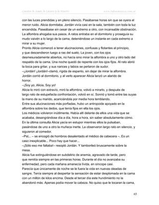 Cuentos de Amor, de Locura y de Muerte                     www.infotematica.com.ar

con las luces prendidas y en pleno silencio. Pasábanse horas sin que se oyera el
menor ruido. Alicia dormitaba. Jordán vivía casi en la sala, también con toda la luz
encendida. Paseábase sin cesar de un extremo a otro, con incansable obstinación.
La alfombra ahogaba sus pasos. A ratos entraba en el dormitorio y proseguía su
mudo vaivén a lo largo de la cama, deteniéndose un instante en cada extremo a
mirar a su mujer.
Pronto Alicia comenzó a tener alucinaciones, confusas y flotantes al principio,
y que descendieron luego a ras del suelo. La joven, con los ojos
desmesuradamente abiertos, no hacía sino mirar la alfombra a uno y otro lado del
respaldo de la cama. Una noche quedó de repente con los ojos fijos. Al rato abrió
la boca para gritar, y sus narices y labios se perlaron de sudor.
–¡Jordán! ¡Jordán!–clamó, rígida de espanto, sin dejar de mirar la alfombra.
Jordán corrió al dormitorio, y al verlo aparecer Alicia lanzó un alarido de
horror.
–¡Soy yo, Alicia, Soy yo!
Alicia lo miró con extravío, miró la alfombra, volvió a mirarlo, y después de
largo rato de estupefacta confrontación, volvió en sí. Sonrió y tomó entre las suyas
la mano de su marido, acariciándola por media hora temblando.
Entre sus alucinaciones más porfiadas, hubo un antropoide apoyado en la
alfombra sobre los dedos, que tenía fijos en ella los ojos.
Los médicos volvieron inútilmente. Había allí delante de ellos una vida que se
acababa, desangrándose día a día, hora a hora, sin saber absolutamente cómo.
En la última consulta Alicia yacía en estupor mientras ellos la pulsaban,
pasándose de uno a otro la muñeca inerte. La observaron largo rato en silencio, y
siguieron al comedor.
–Pst... – se encogió de hombros desalentado el médico de cabecera –. Es un
caso inexplicable... Poco hay que hacer...
–¡Sólo eso me faltaba!– resopló Jordán. Y tamborileó bruscamente sobre la
mesa.
Alicia fue extinguiéndose en subdelirio de anemia, agravado de tarde, pero
que remitía siempre en las primeras horas. Durante el día no avanzaba su
enfermedad, pero cada mañana amanecía lívida, en síncope casi.
Parecía que únicamente de noche se le fuera la vida en nuevas oleadas de
sangre. Tenía siempre al despertar la sensación de estar desplomada en la cama
con un millón de kilos encima. Desde el tercer día este hundimiento no la
abandonó más. Apenas podía mover la cabeza. No quiso que le tocaran la cama,


                                                                                 65
 