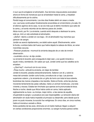 Cuentos de Amor, de Locura y de Muerte                    www.infotematica.com.ar

ni aun que le arreglaran el almohadón. Sus terrores crepusculares avanzaban
ahora en forma de monstruos que se arrastraban hasta la cama, y trepaban
dificultosamente por la colcha.
Perdió luego el conocimiento. Los dos días finales deliró sin cesar a media
voz. Las luces continuaban fúnebremente encendidas en el dormitorio y la sala. En
el silencio agónico de la casa, no se oía más que el delirio monótono que salía de
la cama, y el sordo retumbo de los eternos pasos de Jordán.
Alicia murió, por fin. La sirvienta, cuando entró después a deshacer la cama,
sola ya, miró un rato extrañada el almohadón.
–¡Señor! –llamó a Jordán en voz baja–. En el almohadón hay manchas que
parecen de sangre.
Jordán se acercó rápidamente y se dobló sobre aquél. Efectivamente, sobre
la funda, a ambos lados del hueco que había dejado la cabeza de Alicia, se veían
manchitas oscuras.
–Parecen picaduras –murmuró la sirvienta después de un rato de inmóvil
observación.
–Levántelo a la luz –le dijo Jordán.
La sirvienta lo levantó; pero enseguida lo dejó caer, y se quedó mirando a
aquél, lívida y temblando. Sin saber por qué, Jordán sintió que los cabellos se le
erizaban.
–¿Qué hay? –murmuró con la voz ronca.
–Pesa mucho –articuló la sirvienta, sin dejar de temblar.
Jordán lo levantó; pesaba extraordinariamente. Salieron con él, y sobre la
mesa del comedor Jordán corto funda y envoltura de un tajo. Las plumas
superiores volaron, y la sirvienta dio un grito de horro con toda la boca abierta,
levándose las manos crispadas a los bandós. Sobre el fondo, entre las plumas,
moviendo lentamente las patas velludas, había un animal monstruoso, una bola
viviente y viscosa. Estaba tan hinchado que apenas se le pronunciaba la boca.
Noche a noche, desde que Alicia había caído en cama, había aplicado
sigilosamente su boca –su trompa, mejor dicho– a las sienes de aquélla,
chupándole la sangre. La picadura era casi imperceptible. La remoción diaria del
almohadón sin duda había impedido al principio su desarrollo: pero desde que la
joven no pudo moverse, la succión fue vertiginosa. En cinco días, en cinco noches,
había el monstruo vaciado a Alicia.
Estos parásitos de las aves, diminutos en el medio habitual, llegan a adquirir
en ciertas condiciones proporciones enormes. La sangre humana parece serles


                                                                               66
 