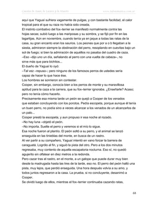 Cuentos de Amor, de Locura y de Muerte                    www.infotematica.com.ar

aquí que Yaguaí sufriera vagamente de pulgas, y con bastante facilidad, el calor
tropical para el que su raza no había sido creada.
El instinto combativo del fox–terrier se manifestó normalmente contra las
hojas secas; subió luego a las mariposas y su sombra, y se fijó por fin en las
lagartijas. Aún en noviembre, cuando tenía ya en jaque a todas las ratas de la
casa, su gran encanto eran los saurios. Los peones que por a o b llegaban a la
siesta, admiraron siempre la obstinación del perro, resoplando en cuevitas bajo un
sol de fuego; si bien la admiración de aquéllos no pasaba del cuadro de caza.
–Eso –dijo uno un día, señalando al perro con una vuelta de cabeza–, no
sirve más que para bichitos...
El dueño de Yaguaí lo oyó:
–Tal vez –repuso–; pero ninguno de los famosos perros de ustedes sería
capaz de hacer lo que hace ése.
Los hombres se sonrieron sin contestar.
Cooper, sin embargo, conocía bien a los perros de monte y su maravillosa
aptitud para la caza a la carrera, que su fox–terrier ignoraba. ¿Enseñarle? Acaso;
pero no tenía cómo hacerlo.
Precisamente esa misma tarde un peón se quejó a Cooper de los venados
que estaban concluyendo con los porotos. Pedía escopeta, porque aunque él tenía
un buen perro, no podía sino a veces alcanzar a los venados de un alcanzarlos de
un palo...
Cooper prestó la escopeta, y aun propuso ir esa noche al rozado.
–No hay luna –objetó el peón.
–No importa. Suelte el perro y veremos si el mío lo sigue.
Esa noche fueron al plantío. El peón soltó a su perro, y el animal se lanzó
enseguida en las tinieblas del monte, en busca de un rastro.
Al ver partir a su compañero, Yaguaí intentó en vano forzar la barrera de
caraguatá. Logrólo al fin, y siguió la pista del otro. Pero a los dos minutos
regresaba, muy contento de aquella escapatoria nocturna. Eso sí, no quedó
agujerito sin olfatear en diez metros a la redonda.
Pero cazar tras el rastro, en el monte, a un galope que puede durar muy bien
desde la madrugada hasta las tres de la tarde, eso no. El perro del peón halló una
pista, muy lejos, que perdió enseguida. Una hora después volvía a su amo, y
todos juntos regresaron a la casa. La prueba, si no concluyente, desanimó a
Cooper.
Se olvidó luego de ellos, mientras el fox–terrier continuaba cazando ratas,


                                                                                68
 