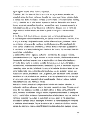 Cuentos de Amor, de Locura y de Muerte                      www.infotematica.com.ar

algún lagarto o zorro en su cueva, y lagartijas.
Entretanto, los días se sucedían unos a otros, enceguecientes, pesados, en
una obstinación de viento norte que doblaba las verduras en lacios colgajos, bajo
el blanco cielo de los mediodías tórridos. El termómetro se mantenía entre treinta y
cinco y cuarenta, sin la más remota esperanza de lluvia. Durante cuatro días el
tiempo se cargó, con asfixiante calma y aumentó de calor. Y cuando se perdió al
fin la esperanza de que el sur devolviera en torrentes de agua todo el viento de
fuego recibido un mes entero del norte, la gente se resignó a una desastrosa
sequía.
El fox–terrier vivió desde entonces sentado bajo su naranjo, porque cuando
el calor traspasa cierto límite razonable, los perros no respiran bien, echados. Con
la lengua afuera y los ojos entornados, asistió a la muerte progresiva de cuanto
era brotación primaveral. La huerta se perdió rápidamente. El maizal pasó del
verde claro a una blancura amarillenta, y a fines de noviembre sólo quedaban de
él columnitas truncas sobre la negrura desolada del rozado. La mandioca, heroica
entre todas, resistía bien.
El pozo del fox–terrier –agotada su fuente– perdió día a día su agua verdosa,
y ahora tan caliente que Yaguaí no iba a él sino de mañana, si bien hallaba rastros
de apereás, agutíes y hurones, que la sequía del monte forzaba hasta el pozo.
En vuelta de su baño, el perro se sentaba de nuevo, viendo aumentar poco a
poco el viento, mientras el termómetro, refrescado a quince al amanecer, llegaba a
cuarenta y uno a las dos de la tarde. La sequedad del aire llevaba a beber al fox–
terrier cada media hora, debiendo entonces luchar con las avispas y abejas que
invadían los baldes, muertas de sed. Las gallinas, con las alas en tierra, jadeaban
tendidas a la triple sombra de los bananos, la glorieta y la enredadera de flor roja,
sin atreverse a dar un paso sobre la arena abrasada, y bajo un sol que mataba
instantáneamente a las hormigas rubias.
Alrededor, cuanto abarcaban los ojos del fox–terrier: los bloques de hierro, el
pedregullo volcánico, el monte mismo, danzaba, mareado de calor. Al oeste, en el
fondo del valle boscoso, hundido en la depresión de la doble sierra, el Paraná
yacía, muerto a esa hora en su agua de cinc, esperando la caída de la tarde para
revivir. La atmósfera, entonces, ligeramente ahumada hasta esa hora, se velaba al
horizonte en denso vapor, tras el cual el sol, cayendo sobre el río, sosteníase
asfixiado en perfecto círculo de sangre. Y mientras el viento cesaba por completo
y, en el aire aún abrasado, Yaguaí arrastraba por la meseta su diminuta mancha
blanca, las palmeras negras, recortándose inmóviles sobre el río cuajado en rubí,


                                                                                  69
 