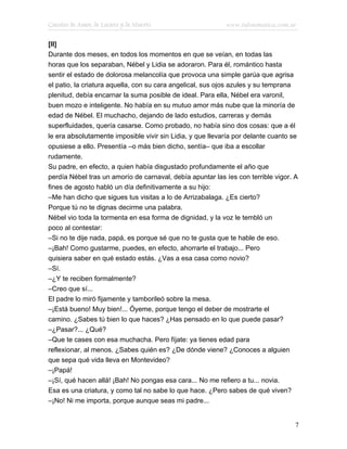 Cuentos de Amor, de Locura y de Muerte                      www.infotematica.com.ar

[II]
Durante dos meses, en todos los momentos en que se veían, en todas las
horas que los separaban, Nébel y Lidia se adoraron. Para él, romántico hasta
sentir el estado de dolorosa melancolía que provoca una simple garúa que agrisa
el patio, la criatura aquella, con su cara angelical, sus ojos azules y su temprana
plenitud, debía encarnar la suma posible de ideal. Para ella, Nébel era varonil,
buen mozo e inteligente. No había en su mutuo amor más nube que la minoría de
edad de Nébel. El muchacho, dejando de lado estudios, carreras y demás
superfluidades, quería casarse. Como probado, no había sino dos cosas: que a él
le era absolutamente imposible vivir sin Lidia, y que llevaría por delante cuanto se
opusiese a ello. Presentía –o más bien dicho, sentía– que iba a escollar
rudamente.
Su padre, en efecto, a quien había disgustado profundamente el año que
perdía Nébel tras un amorío de carnaval, debía apuntar las íes con terrible vigor. A
fines de agosto habló un día definitivamente a su hijo:
–Me han dicho que sigues tus visitas a lo de Arrizabalaga. ¿Es cierto?
Porque tú no te dignas decirme una palabra.
Nébel vio toda la tormenta en esa forma de dignidad, y la voz le tembló un
poco al contestar:
–Si no te dije nada, papá, es porque sé que no te gusta que te hable de eso.
–¡Bah! Como gustarme, puedes, en efecto, ahorrarte el trabajo... Pero
quisiera saber en qué estado estás. ¿Vas a esa casa como novio?
–Sí.
–¿Y te reciben formalmente?
–Creo que sí...
El padre lo miró fijamente y tamborileó sobre la mesa.
–¡Está bueno! Muy bien!... Óyeme, porque tengo el deber de mostrarte el
camino. ¿Sabes tú bien lo que haces? ¿Has pensado en lo que puede pasar?
–¿Pasar?... ¿Qué?
–Que te cases con esa muchacha. Pero fíjate: ya tienes edad para
reflexionar, al menos. ¿Sabes quién es? ¿De dónde viene? ¿Conoces a alguien
que sepa qué vida lleva en Montevideo?
–¡Papá!
–¡Sí, qué hacen allá! ¡Bah! No pongas esa cara... No me refiero a tu... novia.
Esa es una criatura, y como tal no sabe lo que hace. ¿Pero sabes de qué viven?
–¡No! Ni me importa, porque aunque seas mi padre...


                                                                                      7
 