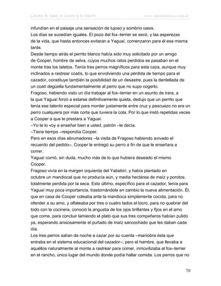 Cuentos de Amor, de Locura y de Muerte                     www.infotematica.com.ar

infundían en el paisaje una sensación de lujoso y sombrío oasis.
Los días se sucedían iguales. El pozo del fox–terrier se secó, y las asperezas
de la vida, que hasta entonces evitaran a Yaguaí, comenzaron para él esa misma
tarde.
Desde tiempo atrás el perrito blanco había sido muy solicitado por un amigo
de Cooper, hombre de selva, cuyos muchos ratos perdidos se pasaban en el
monte tras los tatetos. Tenía tres perros magníficos para esta caza, aunque muy
inclinados a rastrear coatís, lo que envolviendo una pérdida de tiempo para el
cazador, constituye también la posibilidad de un desastre, pues la dentellada de
un coatí degüella fundamentalmente al perro que no supo cogerlo.
Fragoso, habiendo visto un día trabajar al fox–terrier en un asunto de irara, a
la que Yaguaí forzó a estarse definitivamente quieta, dedujo que un perrito que
tenía ese talento especial para morder justamente entre cruz y pescuezo no era un
perro cualquiera por más corta que tuviera la cola. Por lo que instó repetidas veces
a Cooper a que le prestara a Yaguaí.
–Yo te lo voy a enseñar bien a usted, patrón –le decía.
–Tiene tiempo –respondía Cooper.
Pero en esos días abrumadores –la visita de Fragoso habiendo avivado el
recuerdo del pedido–, Cooper le entregó su perro a fin de que le enseñara a
correr.
Yaguaí corrió, sin duda, mucho más de lo que hubiera deseado el mismo
Cooper.
Fragoso vivía en la margen izquierda del Yabebirí, y había plantado en
octubre un mandiocal que no producía aún, y media hectárea de maíz y porotos,
totalmente perdida por la seca. Esto último, específico para el cazador, tenía para
Yaguaí muy poca importancia, trastornándole en cambio la nueva alimentación. Él,
que en casa de Cooper coleaba ante la mandioca simplemente cocida, para no
ofender a su amo, y olfateaba por tres o cuatro lados el locro, para no quebrar del
todo con la cocinera, conoció la angustia de los ojos brillantes y fijos en el amo
que come, para concluir lamiendo el plato que sus tres compañeros habían pulido
ya, esperando ansiosamente el puñado de maíz sancochado que les daban cada
día.
Los tres perros salían de noche a cazar por su cuenta –maniobra ésta que
entraba en el sistema educacional del cazador–; pero el hambre, que llevaba a
aquéllos naturalmente al monte a rastrear para comer, inmovilizaba al fox–terrier
en el rancho, único lugar del mundo donde podía hallar comida. Los perros que no


                                                                                 70
 