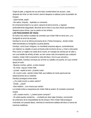 Cuentos de Amor, de Locura y de Muerte                      www.infotematica.com.ar

Cogió la pala, y seguido de sus dos hijos consternados fue al pozo. Julia,
después de mirar un rato inmóvil, acercó despacio a sollozar junto al pantalón de
Cooper.
–¡Qué hiciste, papá!
–No sabía, chiquita... Apártate un momento.
En el bananal enterró a su perro; apisonó la tierra encima, y regresó
profundamente disgustado, llevando de la mano a sus dos chicos que lloraban
despacio para chicos, que su padre no los sintiera.
LOS PESCADORES DE VIGAS
El motivo fue ciertos muebles de comedor que míster Hall no tenía aún, y su
fonógrafo le sirvió de anzuelo.
Candiyú lo vio en la oficina provisoria de la «Yerba Company», donde míster
Hall maniobraba su fonógrafo a puerta abierta.
Candiyú, como buen indígena, no manifestó sorpresa alguna, contentándose
con detener su caballo un poco al través ante el chorro de luz, y mirar a otra parte.
Pero como un inglés a la caída de la noche, en mangas de camisa por el calor y
con una botella de whisky al lado, es cien veces más circunspecto que cualquier
mestizo, míster Hall no levantó la vista del disco. Con lo que vencido y
conquistado, Candiyú concluyó por arrimar su caballo a la puerta, en cuyo umbral
apoyó el codo.
–Buenas noches, patrón. ¡Linda música!
–Sí, linda –repuso míster Hall.
–¡Linda! –repitió el otro– ¡Cuánto ruido!
–Sí, mucho ruido –asintió míster Hall, que hallaba sin duda oportunas las
observaciones de su visitante.
Candiyú proseguía entre tanto:
–¿Te costó mucho a usted, patrón?
–Costó... ¿Qué?
–Ese hablero... Los mozos que cantan.
La mirada turbia e inexpresiva de míster Hall se aclaró. El contador comercial
surgía.
–¡Oh, cuesta mucho...! ¿Usted quiere comprar?
–Si usted querés venderme... –contestó por decir algo Candiyú, convencido
de antemano de la imposibilidad de tal compra. Pero míster Hall proseguía
mirándolo con pesada fijeza, mientras la membrana saltaba del disco a fuerza de
marchas metálicas.


                                                                                   75
 