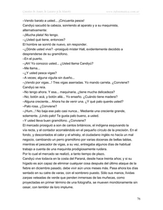 Cuentos de Amor, de Locura y de Muerte                      www.infotematica.com.ar

–Vendo barato a usted... ¡Cincuenta pesos!
Candiyú sacudió la cabeza, sonriendo al aparato y a su maquinista,
alternativamente:
–¡Mucha plata! No tengo.
–¿Usted qué tiene, entonces?
El hombre se sonrió de nuevo, sin responder.
–¿Dónde usted vive? –prosiguió míster Hall, evidentemente decidido a
desprenderse de su gramófono.
–En el puerto.
–¡Ah! Yo conozco usted... ¿Usted llama Candiyú?
–Me llama...
–¿Y usted pesca vigas?
–A veces; alguna viguita sin dueño...
–¡Vendo por vigas...! Tres vigas aserradas. Yo mando carreta. ¿Conviene?
Candiyú se reía.
–No tengo ahora. Y esa... maquinaria, ¿tiene mucha delicadeza?
–No; botón acá, y botón allá... Yo enseño. ¿Cuándo tiene madera?
–Alguna creciente... Ahora ha de venir una. ¿Y qué palo querés usted?
–Palo rosa. ¿Conviene?
–¡Hum...! No baja ese palo casi nunca... Mediante una creciente grande,
solamente. ¡Lindo palo! Te gusta palo bueno, a usted.
–Y usted lleva buen gramófono. ¿Conviene?
El mercado prosiguió a son de cantos británicos, el indígena esquivando la
vía recta, y el contador acorralándolo en el pequeño círculo de la precisión. En el
fondo, y descontados el calor y el whisky, el ciudadano inglés no hacía un mal
negocio, cambiando un perro gramófono por varias docenas de bellas tablas,
mientras el pescador de vigas, a su vez, entregaba algunos días de habitual
trabajo a cuenta de una maquinita prodigiosamente ruidera.
Por lo cual el mercado se realizó, a tanto tiempo de plazo.
Candiyú vive todavía en la costa del Paraná, desde hace treinta años; y si su
hígado es aún capaz de eliminar cualquier cosa después del último ataque de la
fiebre en diciembre pasado, debe vivir aún unos meses más. Pasa ahora los días
sentado en su catre de varas, con el sombrero puesto. Sólo sus manos, lívidas
zarpas veteadas de verde que penden inmensas de las muñecas, como
proyectadas en primer término de una fotografía, se mueven monótonamente sin
cesar, con temblor de loro implume.


                                                                                  76
 