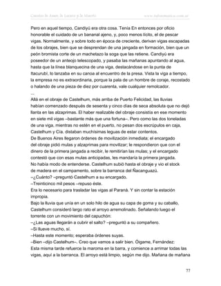 Cuentos de Amor, de Locura y de Muerte                    www.infotematica.com.ar

Pero en aquel tiempo, Candiyú era otra cosa. Tenía En entonces por oficio
honorable el cuidado de un bananal ajeno, y, poco menos lícito, el de pescar
vigas. Normalmente, y sobre todo en época de creciente, derivan vigas escapadas
de los obrajes, bien que se desprendan de una jangada en formación, bien que un
peón bromista corte de un machetazo la soga que las retiene. Candiyú era
poseedor de un anteojo telescopado, y pasaba las mañanas apuntando al agua,
hasta que la línea blanquecina de una viga, destacándose en la punta de
Itacurubí, lo lanzaba en su canoa al encuentro de la presa. Vista la viga a tiempo,
la empresa no es extraordinaria, porque la pala de un hombre de coraje, recostado
o halando de una pieza de diez por cuarenta, vale cualquier remolcador.
...
Allá en el obraje de Castelhum, más arriba de Puerto Felicidad, las lluvias
habían comenzado después de sesenta y cinco días de seca absoluta que no dejó
llanta en las alzaprimas. El haber realizable del obraje consistía en ese momento
en siete mil vigas –bastante más que una fortuna–. Pero como las dos toneladas
de una viga, mientras no estén en el puerto, no pesan dos escrúpulos en caja,
Castelhum y Cía. distaban muchísimas leguas de estar contentos.
De Buenos Aires llegaron órdenes de movilización inmediata; el encargado
del obraje pidió mulas y alzaprimas para movilizar; le respondieron que con el
dinero de la primera jangada a recibir, le remitirían las mulas; y el encargado
contestó que con esas mulas anticipadas, les mandaría la primera jangada.
No había modo de entenderse. Castelhum subió hasta el obraje y vio el stock
de madera en el campamento, sobre la barranca del Ñacanguazú.
–¿Cuánto? –preguntó Castelhum a su encargado.
–Treinticinco mil pesos –repuso éste.
Era lo necesario para trasladar las vigas al Paraná. Y sin contar la estación
impropia.
Bajo la lluvia que unía en un solo hilo de agua su capa de goma y su caballo,
Castelhum consideró largo rato el arroyo arremolinado. Señalando luego el
torrente con un movimiento del capuchón:
–¿Las aguas llegarán a cubrir el salto? –preguntó a su compañero.
–Si llueve mucho, sí.
–Hasta este momento; esperaba órdenes suyas.
–Bien –dijo Castelhum–. Creo que vamos a salir bien. Óigame, Fernández:
Esta misma tarde refuerce la maroma en la barra, y comience a arrimar todas las
vigas, aquí a la barranca. El arroyo está limpio, según me dijo. Mañana de mañana


                                                                                77
 