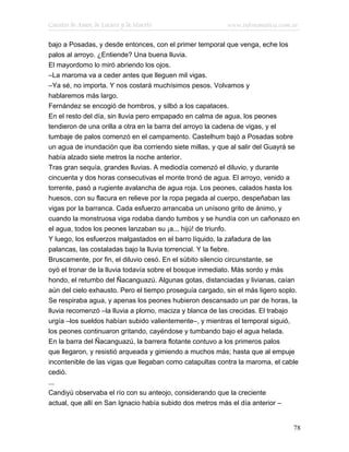 Cuentos de Amor, de Locura y de Muerte                    www.infotematica.com.ar

bajo a Posadas, y desde entonces, con el primer temporal que venga, eche los
palos al arroyo. ¿Entiende? Una buena lluvia.
El mayordomo lo miró abriendo los ojos.
–La maroma va a ceder antes que lleguen mil vigas.
–Ya sé, no importa. Y nos costará muchísimos pesos. Volvamos y
hablaremos más largo.
Fernández se encogió de hombros, y silbó a los capataces.
En el resto del día, sin lluvia pero empapado en calma de agua, los peones
tendieron de una orilla a otra en la barra del arroyo la cadena de vigas, y el
tumbaje de palos comenzó en el campamento. Castelhum bajó a Posadas sobre
un agua de inundación que iba corriendo siete millas, y que al salir del Guayrá se
había alzado siete metros la noche anterior.
Tras gran sequía, grandes lluvias. A mediodía comenzó el diluvio, y durante
cincuenta y dos horas consecutivas el monte tronó de agua. El arroyo, venido a
torrente, pasó a rugiente avalancha de agua roja. Los peones, calados hasta los
huesos, con su flacura en relieve por la ropa pegada al cuerpo, despeñaban las
vigas por la barranca. Cada esfuerzo arrancaba un unísono grito de ánimo, y
cuando la monstruosa viga rodaba dando tumbos y se hundía con un cañonazo en
el agua, todos los peones lanzaban su ¡a... hijú! de triunfo.
Y luego, los esfuerzos malgastados en el barro líquido, la zafadura de las
palancas, las costaladas bajo la lluvia torrencial. Y la fiebre.
Bruscamente, por fin, el diluvio cesó. En el súbito silencio circunstante, se
oyó el tronar de la lluvia todavía sobre el bosque inmediato. Más sordo y más
hondo, el retumbo del Ñacanguazú. Algunas gotas, distanciadas y livianas, caían
aún del cielo exhausto. Pero el tiempo proseguía cargado, sin el más ligero soplo.
Se respiraba agua, y apenas los peones hubieron descansado un par de horas, la
lluvia recomenzó –la lluvia a plomo, maciza y blanca de las crecidas. El trabajo
urgía –los sueldos habían subido valientemente–, y mientras el temporal siguió,
los peones continuaron gritando, cayéndose y tumbando bajo el agua helada.
En la barra del Ñacanguazú, la barrera flotante contuvo a los primeros palos
que llegaron, y resistió arqueada y gimiendo a muchos más; hasta que al empuje
incontenible de las vigas que llegaban como catapultas contra la maroma, el cable
cedió.
...
Candiyú observaba el río con su anteojo, considerando que la creciente
actual, que allí en San Ignacio había subido dos metros más el día anterior –


                                                                                78
 