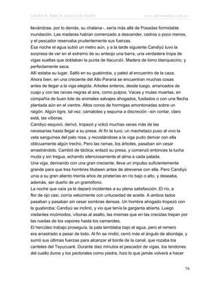 Cuentos de Amor, de Locura y de Muerte                      www.infotematica.com.ar

llevándose, por lo demás, su chalana–, sería más allá de Posadas formidable
inundación. Las maderas habían comenzado a descender, cedros o poco menos,
y el pescador reservaba prudentemente sus fuerzas.
Esa noche el agua subió un metro aún, y a la tarde siguiente Candiyú tuvo la
sorpresa de ver en el extremo de su anteojo una barra, una verdadera tropa de
vigas sueltas que doblaban la punta de Itacurubí. Madera de lomo blanquecino, y
perfectamente seca.
Allí estaba su lugar. Saltó en su guabiroba, y paleó al encuentro de la caza.
Ahora bien, en una creciente del Alto Paraná se encuentran muchas cosas
antes de llegar a la viga elegida. Arboles enteros, desde luego, arrancados de
cuajo y con las raíces negras al aire, como pulpos. Vacas y mulas muertas, en
compañía de buen lote de animales salvajes ahogados, fusilados o con una flecha
plantada aún en el vientre. Altos conos de hormigas amontonadas sobre un
raigón. Algún tigre, tal vez; camalotes y espuma a discreción –sin contar, claro
está, las víboras.
Candiyú esquivó, derivó, tropezó y volcó muchas veces más de las
necesarias hasta llegar a su presa. Al fin la tuvo; un machetazo puso al vivo la
veta sanguínea del palo rosa, y recostándose a la viga pudo derivar con ella
oblicuamente algún trecho. Pero las ramas, los árboles, pasaban sin cesar
arrastrándolo. Cambió de táctica; enlazó su presa, y comenzó entonces la lucha
muda y sin tregua, echando silenciosamente el alma a cada palada.
Una viga, derivando con una gran creciente, lleva un impulso suficientemente
grande para que tres hombres titubeen antes de atreverse con ella. Pero Candiyú
unía a su gran aliento treinta años de piraterías en río bajo o alto, y deseaba,
además, ser dueño de un gramófono.
La noche que caía ya le deparó incidentes a su plena satisfacción. El río, a
flor de ojo casi, corría velozmente con untuosidad de aceite. A ambos lados
pasaban y pasaban sin cesar sombras densas. Un hombre ahogado tropezó con
la guabiroba; Candiyú se inclinó, y vio que tenía la garganta abierta. Luego
visitantes incómodos, víboras al asalto, las mismas que en las crecidas trepan por
las ruedas de los vapores hasta los camarotes.
El hercúleo trabajo proseguía, la pala temblaba bajo el agua, pero el remero
era arrastrado a pesar de todo. Al fin se rindió; cerró más el ángulo de abordaje, y
sumó sus últimas fuerzas para alcanzar el borde de la canal, que rozaba los
canteles del Teyucuaré. Durante diez minutos el pescador de vigas, los tendones
del cuello duros y los pectorales como piedra, hizo lo que jamás volverá a hacer


                                                                                  79
 