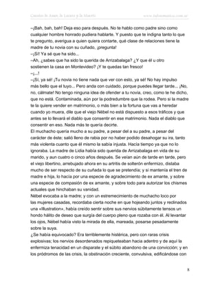 Cuentos de Amor, de Locura y de Muerte                     www.infotematica.com.ar

–¡Bah, bah, bah! Deja eso para después. No te hablo como padre sino como
cualquier hombre honrado pudiera hablarte. Y puesto que te indigna tanto lo que
te pregunto, averigua a quien quiera contarte, qué clase de relaciones tiene la
madre de tu novia con su cuñado, ¡pregunta!
–¡Sí! Ya sé que ha sido...
–Ah, ¿sabes que ha sido la querida de Arrizabalaga? ¿Y que él u otro
sostienen la casa en Montevideo? ¡Y te quedas tan fresco!
–¡...!
–¡Sí, ya sé! ¡Tu novia no tiene nada que ver con esto, ya sé! No hay impulso
más bello que el tuyo... Pero anda con cuidado, porque puedes llegar tarde... ¡No,
no, cálmate! No tengo ninguna idea de ofender a tu novia, creo, como te he dicho,
que no está. Contaminada, aún por la podredumbre que la rodea. Pero si la madre
te la quiere vender en matrimonio, o más bien a la fortuna que vas a heredar
cuando yo muera, dile que el viejo Nébel no está dispuesto a esos tráficos y que
antes se lo llevará el diablo que consentir en ese matrimonio. Nada el diablo que
consentir en eso. Nada más te quería decirte.
El muchacho quería mucho a su padre, a pesar del a su padre, a pesar del
carácter de éste; salió lleno de rabia por no haber podido desahogar su ira, tanto
más violenta cuanto que él mismo la sabía injusta. Hacía tiempo ya que no lo
ignoraba. La madre de Lidia había sido querida de Arrizabalaga en vida de su
marido, y aun cuatro o cinco años después. Se veían aún de tarde en tarde, pero
el viejo libertino, arrebujado ahora en su artritis de solterón enfermizo, distaba
mucho de ser respecto de su cuñada lo que se pretendía; y si mantenía el tren de
madre e hija, lo hacía por una especie de agradecimiento de ex amante, y sobre
una especie de compasión de ex amante, y sobre todo para autorizar los chismes
actuales que hinchaban su vanidad.
Nébel evocaba a la madre; y con un estremecimiento de muchacho loco por
las mujeres casadas, recordaba cierta noche en que hojeando juntos y reclinados
una «Illustration», había creído sentir sobre sus nervios súbitamente tensos un
hondo hálito de deseo que surgía del cuerpo pleno que rozaba con él. Al levantar
los ojos, Nébel había visto la mirada de ella, mareada, posarse pesadamente
sobre la suya.
¿Se había equivocado? Era terriblemente histérica, pero con raras crisis
explosivas; los nervios desordenados repiqueteaban hacia adentro y de aquí la
enfermiza tenacidad en un disparate y el súbito abandono de una convicción; y en
los pródromos de las crisis, la obstinación creciente, convulsiva, edificándose con


                                                                                  8
 