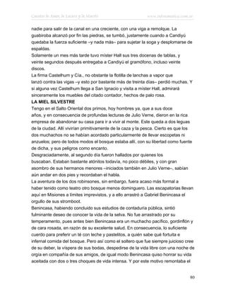 Cuentos de Amor, de Locura y de Muerte                    www.infotematica.com.ar

nadie para salir de la canal en una creciente, con una viga a remolque. La
guabiroba alcanzó por fin las piedras, se tumbó, justamente cuando a Candiyú
quedaba la fuerza suficiente –y nada más– para sujetar la soga y desplomarse de
espaldas.
Solamente un mes más tarde tuvo míster Hall sus tres docenas de tablas, y
veinte segundos después entregaba a Candiyú el gramófono, incluso veinte
discos.
La firma Castelhum y Cía., no obstante la flotilla de lanchas a vapor que
lanzó contra las vigas –y esto por bastante más de treinta días– perdió muchas. Y
si alguna vez Castelhum llega a San Ignacio y visita a míster Hall, admirará
sinceramente los muebles del citado contador, hechos de palo rosa.
LA MIEL SILVESTRE
Tengo en el Salto Oriental dos primos, hoy hombres ya, que a sus doce
años, y en consecuencia de profundas lecturas de Julio Verne, dieron en la rica
empresa de abandonar su casa para ir a vivir al monte. Este queda a dos leguas
de la ciudad. Allí vivirían primitivamente de la caza y la pesca. Cierto es que los
dos muchachos no se habían acordado particularmente de llevar escopetas ni
anzuelos; pero de todos modos el bosque estaba allí, con su libertad como fuente
de dicha, y sus peligros como encanto.
Desgraciadamente, al segundo día fueron hallados por quienes los
buscaban. Estaban bastante atónitos todavía, no poco débiles, y con gran
asombro de sus hermanos menores –iniciados también en Julio Verne–, sabían
aún andar en dos pies y recordaban el habla.
La aventura de los dos robinsones, sin embargo, fuera acaso más formal a
haber tenido como teatro otro bosque menos dominguero. Las escapatorias llevan
aquí en Misiones a límites imprevistos, y a ello arrastró a Gabriel Benincasa el
orgullo de sus stromboot.
Benincasa, habiendo concluido sus estudios de contaduría pública, sintió
fulminante deseo de conocer la vida de la selva. No fue arrastrado por su
temperamento, pues antes bien Benincasa era un muchacho pacífico, gordinflón y
de cara rosada, en razón de su excelente salud. En consecuencia, lo suficiente
cuerdo para preferir un té con leche y pastelitos, a quién sabe qué fortuita e
infernal comida del bosque. Pero así como el soltero que fue siempre juicioso cree
de su deber, la víspera de sus bodas, despedirse de la vida libre con una noche de
orgía en compañía de sus amigos, de igual modo Benincasa quiso honrar su vida
aceitada con dos o tres choques de vida intensa. Y por este motivo remontaba el


                                                                                80
 