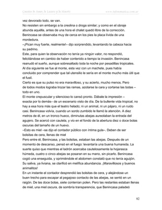 Cuentos de Amor, de Locura y de Muerte                    www.infotematica.com.ar

vez devorado todo, se van.
No resisten sin embargo a la creolina o droga similar; y como en el obraje
abunda aquélla, antes de una hora el chalet quedó libre de la corrección.
Benincasa se observaba muy de cerca en los pies la placa lívida de una
mordedura.
–¡Pican muy fuerte, realmente!– dijo sorprendido, levantando la cabeza hacia
su padrino.
Este, para quien la observación no tenía ya ningún valor, no respondió,
felicitándose en cambio de haber contenido a tiempo la invasión. Benincasa
reanudó el sueño, aunque sobresaltado toda la noche por pesadillas tropicales.
Al día siguiente se fue al monte, esta vez con un machete, pues había
concluido por comprender que tal utensilio le sería en el monte mucho más útil que
el fusil.
Cierto es que su pulso no era maravilloso, y su acierto, mucho menos. Pero
de todos modos lograba trozar las ramas, azotarse la cara y cortarse las botas –
todo en uno.
El monte crepuscular y silencioso lo cansó pronto. Dábale la impresión –
exacta por lo demás– de un escenario visto de día. De la bullente vida tropical, no
hay a esa hora más que el teatro helado; ni un animal, ni un pájaro, ni un ruido
casi. Benincasa volvía, cuando un sordo zumbido le llamó la atención. A diez
metros de él, en un tronco hueco, diminutas abejas aureolaban la entrada del
agujero. Se acercó con cautela, y vio en el fondo de la abertura diez o doce bolas
oscuras del tamaño de un huevo.
–Esto es miel –se dijo el contador público con íntima gula–. Deben de ser
bolsitas de cera, llenas de miel
Pero entre él, Benincasa, y las bolsitas, estaban las abejas. Después de un
momento de descanso, pensó en el fuego: levantaría una buena humareda. La
suerte quiso que mientras el ladrón acercaba cautelosamente la hojarasca
húmeda, cuatro o cinco abejas se posaran en su mano, sin picarlo. Benincasa
cogió una enseguida, y oprimiéndole el abdomen constató que no tenía aguijón.
Su saliva, ya liviana, se clarificó en melífica abundancia. ¡Maravillosos y buenos
animalitos!
En un instante el contador desprendió las bolsitas de cera, y alejándose un
buen trecho para escapar al pegajoso contacto de las abejas, se sentó en un
raigón. De las doce bolas, siete contenían polen. Pero las restantes estaban llenas
de miel, una miel oscura, de sombría transparencia, que Benincasa paladeó


                                                                                82
 
