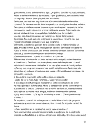 Cuentos de Amor, de Locura y de Muerte                     www.infotematica.com.ar

golosamente. Sabía distintamente a algo. ¿A qué? El contador no pudo precisarlo.
Acaso a resina de frutales o de eucalipto. Y por igual motivo, tenía la densa miel
un vago dejo áspero. ¡Más que perfume, en cambio!
Benincasa, una vez bien seguro de que sólo cinco bolsitas le serían útiles,
comenzó. Su idea era sencilla: tener suspendido el panal goteante sobre su boca.
Pero como la miel era espesa, tuvo que agrandar el agujero, después de haber
permanecido medio minuto con la boca inútilmente abierta. Entonces la miel
asomó, adelgazándose en pesado hilo hasta la lengua del contador.
Uno tras otro, los cinco panales se vaciaron así dentro de la boca de
Benincasa. Fue inútil que éste prolongara la suspensión, y mucho más que
repasara los globos exhaustos; tuvo que resignarse.
Entretanto, la sostenida posición de la cabeza en alto lo había mareado un
poco. Pesado de miel, quieto y los ojos bien abiertos, Benincasa consideró de
nuevo el monte crepuscular. Los árboles y el suelo tomaban posturas por demás
oblicuas, y su cabeza acompañaba el vaivén del paisaje.
–Qué curioso mareo... –pensó el contador–. Y lo peor es...
Al levantarse e intentar dar un paso, se había visto obligado a caer de nuevo
sobre el tronco. Sentía su cuerpo de plomo, sobre todo las piernas, como si
estuvieran inmensamente hinchadas. Y los pies y las manos le hormigueaban.
–¡Es muy raro, muy raro, muy raro! –se repitió estúpidamente Benincasa, sin
escudriñar sin embargo el motivo de esa rareza–. Como si tuviera hormigas... La
corrección –concluyó.
Y de pronto la respiración se le cortó en seco, de espanto.
–¡Debe de ser la miel...! ¡Es venenosa...! ¡Estoy envenenado!
Y a un segundo esfuerzo para incorporarse, se le erizó el cabello de terror:
no había podido ni aun moverse. Ahora la sensación de plomo y el hormigueo
subían hasta la cintura. Durante un rato el horror de morir allí, miserablemente
solo, lejos de su madre y sus amigos, le cohibió todo medio de defensa.
–¡Voy a morir ahora...! ¡De aquí a un rato voy a morir...! ¡Ya no puedo mover
la mano...!
En su pánico constató sin embargo que no tenía fiebre ni ardor de garganta,
y el corazón y pulmones conservaban su ritmo normal. Su angustia cambió de
forma.
–¡Estoy paralítico, es la parálisis! ¡Y no me van a encontrar...!
Pero una invencible somnolencia comenzaba a apoderarse de él, dejándole
íntegras sus facultades, a la par que el mareo se aceleraba. Creyó así notar que el


                                                                                 83
 