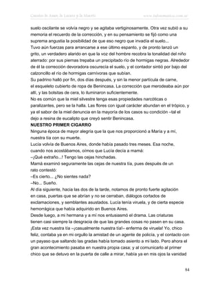 Cuentos de Amor, de Locura y de Muerte                       www.infotematica.com.ar

suelo oscilante se volvía negro y se agitaba vertiginosamente. Otra vez subió a su
memoria el recuerdo de la corrección, y en su pensamiento se fijó como una
suprema angustia la posibilidad de que eso negro que invadía el suelo...
Tuvo aún fuerzas para arrancarse a ese último espanto, y de pronto lanzó un
grito, un verdadero alarido en que la voz del hombre recobra la tonalidad del niño
aterrado: por sus piernas trepaba un precipitado río de hormigas negras. Alrededor
de él la corrección devoradora oscurecía el suelo, y el contador sintió por bajo del
calzoncillo el río de hormigas carnívoras que subían.
Su padrino halló por fin, dos días después, y sin la menor partícula de carne,
el esqueleto cubierto de ropa de Benincasa. La corrección que merodeaba aún por
allí, y las bolsitas de cera, lo iluminaron suficientemente.
No es común que la miel silvestre tenga esas propiedades narcóticas o
paralizantes, pero se la halla. Las flores con igual carácter abundan en el trópico, y
ya el sabor de la miel denuncia en la mayoría de los casos su condición –tal el
dejo a resina de eucalipto que creyó sentir Benincasa.
NUESTRO PRIMER CIGARRO
Ninguna época de mayor alegría que la que nos proporcionó a María y a mí,
nuestra tía con su muerte.
Lucía volvía de Buenos Aires, donde había pasado tres meses. Esa noche,
cuando nos acostábamos, oímos que Lucía decía a mamá:
–¡Qué extraño...! Tengo las cejas hinchadas.
Mamá examinó seguramente las cejas de nuestra tía, pues después de un
rato contestó:
–Es cierto... ¿No sientes nada?
–No... Sueño.
Al día siguiente, hacia las dos de la tarde, notamos de pronto fuerte agitación
en casa, puertas que se abrían y no se cerraban, diálogos cortados de
exclamaciones, y semblantes asustados. Lucía tenía viruela, y de cierta especie
hemorrágica que había adquirido en Buenos Aires.
Desde luego, a mi hermana y a mí nos entusiasmó el drama. Las criaturas
tienen casi siempre la desgracia de que las grandes cosas no pasen en su casa.
¡Esta vez nuestra tía –¡casualmente nuestra tía!– enferma de viruela! Yo, chico
feliz, contaba ya en mi orgullo la amistad de un agente de policía, y el contacto con
un payaso que saltando las gradas había tomado asiento a mi lado. Pero ahora el
gran acontecimiento pasaba en nuestra propia casa; y al comunicarlo al primer
chico que se detuvo en la puerta de calle a mirar, había ya en mis ojos la vanidad


                                                                                   84
 