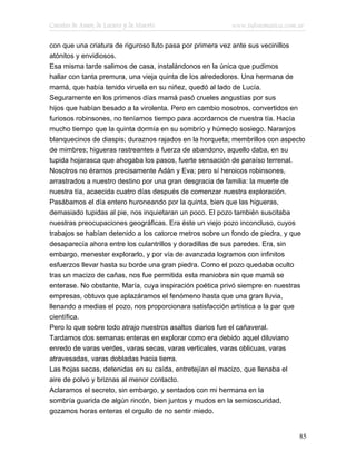Cuentos de Amor, de Locura y de Muerte                   www.infotematica.com.ar

con que una criatura de riguroso luto pasa por primera vez ante sus vecinillos
atónitos y envidiosos.
Esa misma tarde salimos de casa, instalándonos en la única que pudimos
hallar con tanta premura, una vieja quinta de los alrededores. Una hermana de
mamá, que había tenido viruela en su niñez, quedó al lado de Lucía.
Seguramente en los primeros días mamá pasó crueles angustias por sus
hijos que habían besado a la virolenta. Pero en cambio nosotros, convertidos en
furiosos robinsones, no teníamos tiempo para acordarnos de nuestra tía. Hacía
mucho tiempo que la quinta dormía en su sombrío y húmedo sosiego. Naranjos
blanquecinos de diaspis; duraznos rajados en la horqueta; membrillos con aspecto
de mimbres; higueras rastreantes a fuerza de abandono, aquello daba, en su
tupida hojarasca que ahogaba los pasos, fuerte sensación de paraíso terrenal.
Nosotros no éramos precisamente Adán y Eva; pero sí heroicos robinsones,
arrastrados a nuestro destino por una gran desgracia de familia: la muerte de
nuestra tía, acaecida cuatro días después de comenzar nuestra exploración.
Pasábamos el día entero huroneando por la quinta, bien que las higueras,
demasiado tupidas al pie, nos inquietaran un poco. El pozo también suscitaba
nuestras preocupaciones geográficas. Era éste un viejo pozo inconcluso, cuyos
trabajos se habían detenido a los catorce metros sobre un fondo de piedra, y que
desaparecía ahora entre los culantrillos y doradillas de sus paredes. Era, sin
embargo, menester explorarlo, y por vía de avanzada logramos con infinitos
esfuerzos llevar hasta su borde una gran piedra. Como el pozo quedaba oculto
tras un macizo de cañas, nos fue permitida esta maniobra sin que mamá se
enterase. No obstante, María, cuya inspiración poética privó siempre en nuestras
empresas, obtuvo que aplazáramos el fenómeno hasta que una gran lluvia,
llenando a medias el pozo, nos proporcionara satisfacción artística a la par que
científica.
Pero lo que sobre todo atrajo nuestros asaltos diarios fue el cañaveral.
Tardamos dos semanas enteras en explorar como era debido aquel diluviano
enredo de varas verdes, varas secas, varas verticales, varas oblicuas, varas
atravesadas, varas dobladas hacia tierra.
Las hojas secas, detenidas en su caída, entretejían el macizo, que llenaba el
aire de polvo y briznas al menor contacto.
Aclaramos el secreto, sin embargo, y sentados con mi hermana en la
sombría guarida de algún rincón, bien juntos y mudos en la semioscuridad,
gozamos horas enteras el orgullo de no sentir miedo.


                                                                              85
 