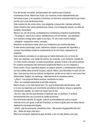 Cuentos de Amor, de Locura y de Muerte                      www.infotematica.com.ar

Fue allí donde una tarde, avergonzados de nuestra poca iniciativa,
inventamos fumar. Mamá era viuda; con nosotros vivían habitualmente dos
hermanas suyas, y en aquellos momentos un hermano, precisamente el que había
venido con Lucía de Buenos Aires.
Este nuestro tío de veinte años, muy elegante y presumido, habíase atribuido
sobre nosotros dos cierta potestad que mamá, con el disgusto actual y su falta de
carácter, fomentaba.
María y yo, por de pronto, profesábamos cordialísima antipatía al padrastrillo.
–Te aseguro –decía él a mamá, señalándonos con el mentón– que desearía
vivir siempre contigo para vigilar a tus hijos. Te van a dar mucho trabajo.
–¡Déjalos! –respondía mamá, cansada.
Nosotros no decíamos nada; pero nos mirábamos por encima del plato.
A este severo personaje, pues, habíamos robado un paquete de cigarrillos; y
aunque nos tentaba iniciarnos súbitamente en la viril virtud, esperamos el
artefacto.
Este artefacto consistía en un pipa que yo había fabricado con un trozo de
caña, por depósito; una varilla de cortina, por boquilla; y por cemento, masilla de
un vidrio recién colocado. La pipa era perfecta: grande, liviana y de varios colores.
En nuestra madriguera del cañaveral cargámosla María y yo con religiosa y
firme unción. Cinco cigarrillos dejaron su tabaco adentro, y sentándonos entonces
con las rodillas altas encendí la pipa y aspiré. María, que devoraba mi acto con los
ojos, notó que los míos se cubrían de lágrimas: jamás se ha visto ni verá cosa más
abominable. Deglutí, sin embargo, valerosamente la nauseosa saliva.
–¿Rico? –me preguntó María ansiosa, tendiendo la mano.
–Rico –le contesté pasándole la horrible máquina.
María chupó, y con más fuerza aún. Yo, que la observaba atentamente, noté
a mi vez sus lágrimas y el movimiento simultáneo de labios, lengua y garganta,
rechazando aquello. Su valor fue mayor que el mío.
–Es rico –dijo con los ojos llorosos y haciendo casi un puchero. Y se llevó
heroicamente otra vez a la boca la varilla de bronce.
Era inminente salvarla. El orgullo, sólo él, la precipitaba de nuevo a aquel
infernal humo con gusto a sal de Chantaud, el mismo orgullo que me había hecho
alabarle la nauseabunda fogata.
–¡Psht! –dije bruscamente, prestando oído–. Me parece el gargantilla del otro
día... Debe de tener nido aquí...
María se incorporó, dejando la pipa de lado; y con el oído atento y los ojos


                                                                                  86
 