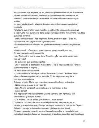Cuentos de Amor, de Locura y de Muerte                   www.infotematica.com.ar

escudriñantes, nos alejamos de allí, ansiosos aparentemente de ver al animalito,
pero en verdad asidos como moribundos a aquel honorable pretexto de mi
invención, para retirarnos prudentemente del tabaco sin que nuestro orgullo
sufriera.
Un mes más tarde volví a la pipa de caña, pero entonces con muy distinto
resultado.
Por alguna que otra travesura nuestra, el padrastrillo habíanos levantado ya
la voz mucho más duramente de lo que podíamos permitirle mi hermana y yo. Nos
quejamos a mamá.
–¡Bah!, no hagan caso –nos respondió mamá, sin oírnos casi–. Él es así.
–¡Es que nos va a pegar un día! –gimoteó María.
–Si ustedes no le dan motivos, no. ¿Qué le han hecho? –añadió dirigiéndose
a mí.
–Nada, mamá... ¡Pero yo no quiero que me toque! –objeté a mi vez.
En este momento entró nuestro tío.
–¡Ah! Aquí está el buena pieza de tu Eduardo... ¡Te va a sacar canas este
hijo, ya verás!
–Se quejan de que quieres pegarles.
–¿Yo? –exclamó el padrastrillo midiéndome–. No lo he pensado aún. Pero en
cuanto me faltes al respeto...
–Y harás bien –asintió mamá.
–¡Yo no quiero que me toque! –repetí enfurruñado y rojo–. ¡El no es papá!
–Pero a falta de tu pobre padre, es tu tío. En fin, ¡déjenme tranquila! –
concluyó apartándonos.
Solos en el patio, María y yo nos miramos con altivo fuego en los ojos.
–¡Nadie me va a pegar a mí’ –asenté.
–¡No... Ni a mí tampoco! –apoyó ella, por la cuenta que le iba.
–¡Es un zonzo!
Y la inspiración vino bruscamente, y como siempre, a mi hermana, con
furibunda risa y marcha triunfal:
–¡Tío Alfonso... es un zonzo! ¡Tío Alfonso... es un zonzo!
Cuando un rato después tropecé con el padrastrillo, me pareció, por su
mirada, que nos había oído. Pero ya habíamos planteado la historia del Cigarro
Pateador, pero ya epíteto este a la mayor gloria de la mula Maud.
El cigarro pateador consistió, en sus líneas elementales, en un cohete que
rodeado de papel de fumar fue colocado en el atado de cigarrillos que tío Alfonso


                                                                               87
 