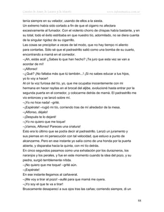 Cuentos de Amor, de Locura y de Muerte                      www.infotematica.com.ar

tenía siempre en su velador, usando de ellos a la siesta.
Un extremo había sido cortado a fin de que el cigarro no afectara
excesivamente al fumador. Con el violento chorro de chispas había bastante, y en
su total, todo el éxito estribaba en que nuestro tío, adormilado, no se diera cuenta
de la singular rigidez de su cigarrillo.
Las cosas se precipitan a veces de tal modo, que no hay tiempo ni aliento
para contarlas. Sólo sé que el padrastrillo salió como una bomba de su cuarto,
encontrando a mamá en el comedor.
–¡Ah, estás acá! ¿Sabes lo que han hecho? ¡Te juro que esta vez se van a
acordar de mí!
–¡Alfonso!
–¿Qué? ¡No faltaba más que tú también...! ¡Si no sabes educar a tus hijos,
yo lo voy a hacer!
Al oír la voz furiosa del tío, yo, que me ocupaba inocentemente con mi
hermana en hacer rayitas en el brocal del aljibe, evolucioné hasta entrar por la
segunda puerta en el comedor, y colocarme detrás de mamá. El padrastrillo me
vio entonces y se lanzó sobre mí.
–¡Yo no hice nada! –grité.
–¡Espérate! –rugió mi tío, corriendo tras de mí alrededor de la mesa.
–¡Alfonso, déjalo!
–¡Después te lo dejaré!
–¡Yo no quiero que me toque!
–¡Vamos, Alfonso! Pareces una criatura!
Esto era lo último que se podía decir al padrastrillo. Lanzó un juramento y
sus piernas en mi persecución con tal velocidad, que estuvo a punto de
alcanzarme. Pero en ese instante yo salía como de una honda por la puerta
abierta, y disparaba hacia la quinta, con mi tío detrás.
En cinco segundos pasamos como una exhalación por los durazneros, los
naranjos y los perales, y fue en este momento cuando la idea del pozo, y su
piedra, surgió terriblemente nítida.
–¡No quiero que me toque! –grité aún.
–¡Espérate!
En ese instante llegamos al cañaveral.
–¡Me voy a tirar al pozo! –aullé para que mamá me oyera.
–¡Yo soy el que te va a tirar!
Bruscamente desaparecí a sus ojos tras las cañas; corriendo siempre, di un


                                                                                  88
 