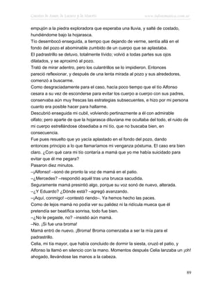 Cuentos de Amor, de Locura y de Muerte                    www.infotematica.com.ar

empujón a la piedra exploradora que esperaba una lluvia, y salté de costado,
hundiéndome bajo la hojarasca.
Tío desembocó enseguida, a tiempo que dejando de verme, sentía allá en el
fondo del pozo el abominable zumbido de un cuerpo que se aplastaba.
El padrastrillo se detuvo, totalmente lívido; volvió a todas partes sus ojos
dilatados, y se aproximó al pozo.
Trató de mirar adentro, pero los culantrillos se lo impidieron. Entonces
pareció reflexionar, y después de una lenta mirada al pozo y sus alrededores,
comenzó a buscarme.
Como desgraciadamente para el caso, hacía poco tiempo que el tío Alfonso
cesara a su vez de esconderse para evitar los cuerpo a cuerpo con sus padres,
conservaba aún muy frescas las estrategias subsecuentes, e hizo por mi persona
cuanto era posible hacer para hallarme.
Descubrió enseguida mi cubil, volviendo pertinazmente a él con admirable
olfato; pero aparte de que la hojarasca diluviana me ocultaba del todo, el ruido de
mi cuerpo estrellándose obsediaba a mi tío, que no buscaba bien, en
consecuencia.
Fue pues resuelto que yo yacía aplastado en el fondo del pozo, dando
entonces principio a lo que llamaríamos mi venganza póstuma. El caso era bien
claro. ¿Con qué cara mi tío contaría a mamá que yo me había suicidado para
evitar que él me pegara?
Pasaron diez minutos.
–¡Alfonso! –sonó de pronto la voz de mamá en el patio.
–¿Mercedes? –respondió aquél tras una brusca sacudida.
Seguramente mamá presintió algo, porque su voz sonó de nuevo, alterada.
–¿Y Eduardo? ¿Dónde está? –agregó avanzando.
–¡Aquí, conmigo! –contestó riendo–. Ya hemos hecho las paces.
Como de lejos mamá no podía ver su palidez ni la ridícula mueca que él
pretendía ser beatífica sonrisa, todo fue bien.
–¿No le pegaste, no? –insistió aún mamá.
–No. ¡Si fue una broma!
Mamá entró de nuevo. ¡Broma! Broma comenzaba a ser la mía para el
padrastrillo.
Celia, mi tía mayor, que había concluido de dormir la siesta, cruzó el patio, y
Alfonso la llamó en silencio con la mano. Momentos después Celia lanzaba un ¡oh!
ahogado, llevándose las manos a la cabeza.


                                                                                89
 