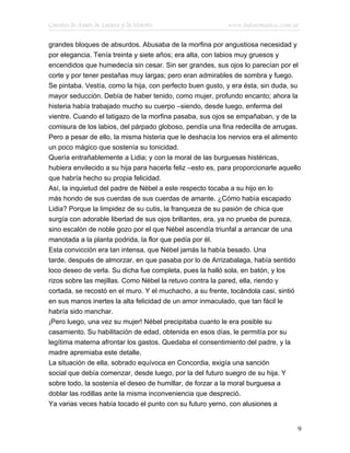Cuentos de Amor, de Locura y de Muerte                      www.infotematica.com.ar

grandes bloques de absurdos. Abusaba de la morfina por angustiosa necesidad y
por elegancia. Tenía treinta y siete años; era alta, con labios muy gruesos y
encendidos que humedecía sin cesar. Sin ser grandes, sus ojos lo parecían por el
corte y por tener pestañas muy largas; pero eran admirables de sombra y fuego.
Se pintaba. Vestía, como la hija, con perfecto buen gusto, y era ésta, sin duda, su
mayor seducción. Debía de haber tenido, como mujer, profundo encanto; ahora la
histeria había trabajado mucho su cuerpo –siendo, desde luego, enferma del
vientre. Cuando el latigazo de la morfina pasaba, sus ojos se empañaban, y de la
comisura de los labios, del párpado globoso, pendía una fina redecilla de arrugas.
Pero a pesar de ello, la misma histeria que le deshacía los nervios era el alimento
un poco mágico que sostenía su tonicidad.
Quería entrañablemente a Lidia; y con la moral de las burguesas histéricas,
hubiera envilecido a su hija para hacerla feliz –esto es, para proporcionarle aquello
que habría hecho su propia felicidad.
Así, la inquietud del padre de Nébel a este respecto tocaba a su hijo en lo
más hondo de sus cuerdas de sus cuerdas de amante. ¿Cómo había escapado
Lidia? Porque la limpidez de su cutis, la franqueza de su pasión de chica que
surgía con adorable libertad de sus ojos brillantes, era, ya no prueba de pureza,
sino escalón de noble gozo por el que Nébel ascendía triunfal a arrancar de una
manotada a la planta podrida, la flor que pedía por él.
Esta convicción era tan intensa, que Nébel jamás la había besado. Una
tarde, después de almorzar, en que pasaba por lo de Arrizabalaga, había sentido
loco deseo de verla. Su dicha fue completa, pues la halló sola, en batón, y los
rizos sobre las mejillas. Como Nébel la retuvo contra la pared, ella, riendo y
cortada, se recostó en el muro. Y el muchacho, a su frente, tocándola casi, sintió
en sus manos inertes la alta felicidad de un amor inmaculado, que tan fácil le
habría sido manchar.
¡Pero luego, una vez su mujer! Nébel precipitaba cuanto le era posible su
casamiento. Su habilitación de edad, obtenida en esos días, le permitía por su
legítima materna afrontar los gastos. Quedaba el consentimiento del padre, y la
madre apremiaba este detalle.
La situación de ella, sobrado equívoca en Concordia, exigía una sanción
social que debía comenzar, desde luego, por la del futuro suegro de su hija. Y
sobre todo, la sostenía el deseo de humillar, de forzar a la moral burguesa a
doblar las rodillas ante la misma inconveniencia que despreció.
Ya varias veces había tocado el punto con su futuro yerno, con alusiones a


                                                                                    9
 