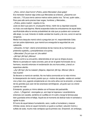Cuentos de Amor, de Locura y de Muerte                    www.infotematica.com.ar

–¡Pero, cómo! ¡Qué horror! ¡Pobre, pobre Mercedes! ¡Qué golpe!
Era menester resolver algo antes que Mercedes se enterara. ¿Sacarme con
vida aún...? El pozo tenía catorce metros sobre piedra viva. Tal vez, quién sabe...
Pero para ello sería preciso traer sogas, hombres; y Mercedes...
–¡Pobre, pobre madre! –repetía mi tía.
Justo es decir que para mí, el pequeño héroe, mártir de su dignidad corporal,
no hubo una sola lágrima. Mamá acaparaba todos los entusiasmos de aquel dolor,
sacrificándole ellos la remota probabilidad de vida que yo pudiera aún conservar
allá abajo. Lo cual, hiriendo mi doble vanidad de muerto y de vivo, avivó mi sed de
venganza.
Media hora después mamá volvió a preguntar por mí, respondiéndole Celia
con tan pobre diplomacia, que mamá tuvo enseguida la seguridad de una
catástrofe.
–¡Eduardo, mi hijo! –clamó arrancándose de las manos de su hermana que
pretendía sujetarla, y precipitándose a la quinta.
–¡Mercedes! ¡Te juro que no! ¡Ha salido!
–¡Mi hijo! ¡Mi hijo! ¡Alfonso!
Alfonso corrió a su encuentro, deteniéndola al ver que se dirigía al pozo.
Mamá no pensaba en nada concreto; pero al ver el gesto horrorizado de su
hermano, recordó entonces mi exclamación de una hora antes, y lanzó un
espantoso alarido.
–¡Ay! ¡Mi hijo! ¡Se ha matado! ¡Déjame, déjenme! ¡Mi hijo, Alfonso! ¡Me lo
has muerto!
Se llevaron a mamá sin sentido. No me había conmovido en lo más mínimo
la desesperación de mamá, puesto que yo –motivo de aquella– estaba en verdad
vivo y bien vivo, jugando simplemente en mis ocho años con la emoción, a manera
de los grandes que usan de las sorpresas semitrágicas: ¡el gusto que va a tener
cuando me vea!
Entretanto, gozaba yo íntimo deleite con el fracaso del padrastrillo.
–¡Hum...! ¡Pegarme! –rezongaba yo, aún bajo la hojarasca. Levantándome
entonces con cautela, sentéme en cuclillas en mi cubil y recogí la famosa pipa
bien guardada entre el follaje. Aquél era el momento de dedicar toda mi seriedad a
agotar la pipa.
El humo de aquel tabaco humedecido, seco, vuelto a humedecer y resecar
infinitas veces, tenía en aquel momento un gusto a cumbarí, solución Coirre y
sulfato de soda, mucho más ventajoso que la primera vez. Emprendí, sin embargo,


                                                                                90
 