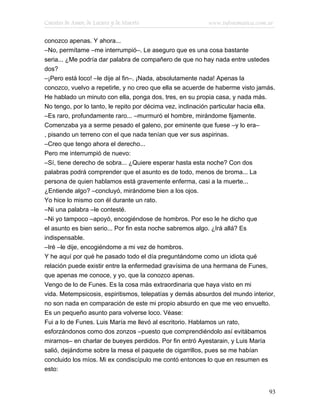 Cuentos de Amor, de Locura y de Muerte                     www.infotematica.com.ar

conozco apenas. Y ahora...
–No, permítame –me interrumpió–. Le aseguro que es una cosa bastante
seria... ¿Me podría dar palabra de compañero de que no hay nada entre ustedes
dos?
–¡Pero está loco! –le dije al fin–. ¡Nada, absolutamente nada! Apenas la
conozco, vuelvo a repetirle, y no creo que ella se acuerde de haberme visto jamás.
He hablado un minuto con ella, ponga dos, tres, en su propia casa, y nada más.
No tengo, por lo tanto, le repito por décima vez, inclinación particular hacia ella.
–Es raro, profundamente raro... –murmuró el hombre, mirándome fijamente.
Comenzaba ya a serme pesado el galeno, por eminente que fuese –y lo era–
, pisando un terreno con el que nada tenían que ver sus aspirinas.
–Creo que tengo ahora el derecho...
Pero me interrumpió de nuevo:
–Sí, tiene derecho de sobra... ¿Quiere esperar hasta esta noche? Con dos
palabras podrá comprender que el asunto es de todo, menos de broma... La
persona de quien hablamos está gravemente enferma, casi a la muerte...
¿Entiende algo? –concluyó, mirándome bien a los ojos.
Yo hice lo mismo con él durante un rato.
–Ni una palabra –le contesté.
–Ni yo tampoco –apoyó, encogiéndose de hombros. Por eso le he dicho que
el asunto es bien serio... Por fin esta noche sabremos algo. ¿Irá allá? Es
indispensable.
–Iré –le dije, encogiéndome a mi vez de hombros.
Y he aquí por qué he pasado todo el día preguntándome como un idiota qué
relación puede existir entre la enfermedad gravísima de una hermana de Funes,
que apenas me conoce, y yo, que la conozco apenas.
Vengo de lo de Funes. Es la cosa más extraordinaria que haya visto en mi
vida. Metempsicosis, espiritismos, telepatías y demás absurdos del mundo interior,
no son nada en comparación de este mi propio absurdo en que me veo envuelto.
Es un pequeño asunto para volverse loco. Véase:
Fui a lo de Funes. Luis María me llevó al escritorio. Hablamos un rato,
esforzándonos como dos zonzos –puesto que comprendiéndolo así evitábamos
mirarnos– en charlar de bueyes perdidos. Por fin entró Ayestarain, y Luis María
salió, dejándome sobre la mesa el paquete de cigarrillos, pues se me habían
concluido los míos. Mi ex condiscípulo me contó entonces lo que en resumen es
esto:


                                                                                 93
 