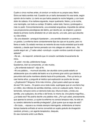 Cuentos de Amor, de Locura y de Muerte                     www.infotematica.com.ar

Cuatro o cinco noches antes, al concluir un recibo en su propia casa, María
Elvira se había sentido mal. Cuestión de un baño demasiado frío esa tarde, según
opinión de la madre. Lo cierto es que había pasado la noche fatigada, y con buen
dolor de cabeza. A la mañana siguiente, mayor quebranto, fiebre; y a la noche,
una meningitis, con todo su cortejo. El delirio, sobre todo, franco y prolongado a
más no pedir. Concomitantemente, una ansiedad angustiosa, imposible de calmar.
Las proyecciones psicológicas del delirio, por decirlo así, se erigieron y giraron
desde la primera noche alrededor de un solo asunto, uno solo, pero que absorbe
su vida entera.
–Es una obsesión –prosiguió Ayestarain–, una sencilla obsesión a cuarenta y
un grados. La enferma tiene constantemente fijos los ojos en la puerta, pero no
llama a nadie. Su estado nervioso se resiente de esa muda ansiedad que la está
matando, y desde ayer hemos pensado con mis colegas en calmar eso... No
puede seguir así. ¿Y sabe usted –concluyó– a quién nombra cuando el sopor la
aplasta?
–No sé... –le respondí, sintiendo que mi corazón cambiaba bruscamente de
ritmo.
–A usted –me dijo, pidiéndome fuego.
Quedamos, bien se comprende, un rato mudos.
–¿No entiende todavía? –dijo al fin.
–Ni una palabra... –murmuré aturdido, tan aturdido como puede estarlo un
adolescente que a la salida del teatro ve a la primera gran actriz que desde la
penumbra del coche mantiene abierta hacia él la portezuela... Pero yo tenía ya
casi treinta años, y pregunté al médico qué explicación se podía dar de eso.
–¿Explicación? Ninguna. Ni la más mínima. ¿Qué quiere usted que se sepa
de eso? Ah, bueno... Si quiere una a toda costa, supóngase que en una tierra hay
un millón, dos millones de semillas distintas, como en cualquier parte. Viene un
terremoto, remueve como un demonio todo eso, tritura el resto, y brota una
semilla, una cualquiera, de arriba o del fondo, lo mismo da. Una planta magnífica...
¿Le basta eso? No podría decirle una palabra más. ¿Por qué usted, precisamente,
que apenas la conoce, y a quien la enferma no conoce tampoco más, ha sido en
su cerebro delirante la semilla privilegiada? ¿Qué quiere que se sepa de esto?
–Sin duda... –repuse a su mirada siempre interrogante, sintiéndome al mismo
tiempo bastante enfriado al verme convertido en sujeto gratuito de divagación
cerebral, primero, y en agente terapéutico, después.
En ese momento entró Luis María.


                                                                                 94
 