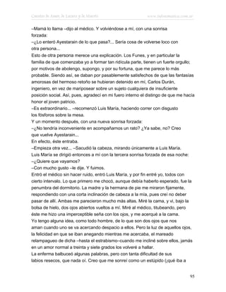 Cuentos de Amor, de Locura y de Muerte                     www.infotematica.com.ar

–Mamá lo llama –dijo al médico. Y volviéndose a mí, con una sonrisa
forzada:
–¿Lo enteró Ayestarain de lo que pasa?... Sería cosa de volverse loco con
otra persona...
Esto de otra persona merece una explicación. Los Funes, y en particular la
familia de que comenzaba yo a formar tan ridícula parte, tienen un fuerte orgullo;
por motivos de abolengo, supongo, y por su fortuna, que me parece lo más
probable. Siendo así, se daban por pasablemente satisfechos de que las fantasías
amorosas del hermoso retoño se hubieran detenido en mí, Carlos Durán,
ingeniero, en vez de mariposear sobre un sujeto cualquiera de insuficiente
posición social. Así, pues, agradecí en mi fuero interno el distingo de que me hacía
honor el joven patricio.
–Es extraordinario... –recomenzó Luis María, haciendo correr con disgusto
los fósforos sobre la mesa.
Y un momento después, con una nueva sonrisa forzada:
–¿No tendría inconveniente en acompañarnos un rato? ¿Ya sabe, no? Creo
que vuelve Ayestarain...
En efecto, éste entraba.
–Empieza otra vez... –Sacudió la cabeza, mirando únicamente a Luis María.
Luis María se dirigió entonces a mí con la tercera sonrisa forzada de esa noche:
–¿Quiere que vayamos?
–Con mucho gusto –le dije. Y fuimos.
Entró el médico sin hacer ruido, entró Luis María, y por fin entré yo, todos con
cierto intervalo. Lo que primero me chocó, aunque debía haberlo esperado, fue la
penumbra del dormitorio. La madre y la hermana de pie me miraron fijamente,
respondiendo con una corta inclinación de cabeza a la mía, pues creí no deber
pasar de allí. Ambas me parecieron mucho más altas. Miré la cama, y vi, bajo la
bolsa de hielo, dos ojos abiertos vueltos a mí. Miré al médico, titubeando, pero
éste me hizo una imperceptible seña con los ojos, y me acerqué a la cama.
Yo tengo alguna idea, como todo hombre, de lo que son dos ojos que nos
aman cuando uno se va acercando despacio a ellos. Pero la luz de aquellos ojos,
la felicidad en que se iban anegando mientras me acercaba, el mareado
relampagueo de dicha –hasta el estrabismo–cuando me incliné sobre ellos, jamás
en un amor normal a treinta y siete grados los volveré a hallar.
La enferma balbuceó algunas palabras, pero con tanta dificultad de sus
labios resecos, que nada oí. Creo que me sonreí como un estúpido (¡qué iba a


                                                                                 95
 