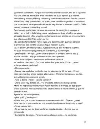 Cuentos de Amor, de Locura y de Muerte                       www.infotematica.com.ar

y parientes colaterales. Porque si se concreta bien la situación, ella da lo siguiente:
Hay una joven de diecinueve años, muy bella sin duda alguna, que apenas
me conoce y a quien yo le soy profunda y totalmente indiferente. Esto en cuanto a
María Elvira. Hay, por otro lado, un sujeto joven también –ingeniero, si se quiere–
que no recuerda haber pensado dos veces seguidas en la joven en cuestión. Todo
esto es razonable, inteligible y normal.
Pero he aquí que la joven hermosa se enferma, de meningitis o cosa por el
estilo, y en el delirio de la fiebre, única y exclusivamente en el delirio, se siente
abrasada de amor. ¿Por un primo, un hermano de sus amigos, un joven mundano
que ella conoce bien? No señor; por mí.
¿Es esto bastante idiota? Tomo, pues, una determinación que haré conocer
al primero de esa bendita casa que llegue hasta mi puerta.
¡Sí, es claro! Como lo esperaba. Ayestarain estuvo este mediodía a verme.
No pude menos que preguntarle por la enferma, y su meningitis.
–¿Meningitis? –me dijo–. ¡Sabe Dios lo que es! Al principio parecía eso, y
anoche también... Hoy ya no tenemos idea de lo que será.
–Peor en fin –objeté–, siempre una enfermedad cerebral...
–Y medular, claro está... Con unas lesioncillas quién sabe dónde... ¿usted
entiende algo de medicina?
–Muy vagamente...
–Bueno; hay una fiebre remitente, que no sabemos de dónde sale... Era un
caso para marchar a todo escape a la muerte... Ahora hay remisiones, tac–tac–
tac, justas remisiones como un reloj
–Pero el delirio –insistí–, ¿existe siempre?
–¡Ya lo creo! Hay de todo allí... Y a propósito, esta noche lo esperamos.
Ahora me había llegado el turno de hacer medicina a mi modo. Le dije que mi
propia sustancia había cumplido ya su papel curativo la noche anterior, y que no
pensaba ir más.
Ayestarain me miró fijamente:
–¿Por qué? ¿Qué le pasa?
–Nada, sino que no creo sinceramente ser necesario allá... Dígame: ¿usted
tiene idea de lo que es estar en una posición humillantemente ridícula; sí o no?
–No se trata de eso...
–Sí, se trata de eso, de desempeñar un papel estúpido... ¡Curioso que no
comprenda!
–Comprendo de sobra... Pero me parece algo así como..., no se ofenda,


                                                                                    97
 