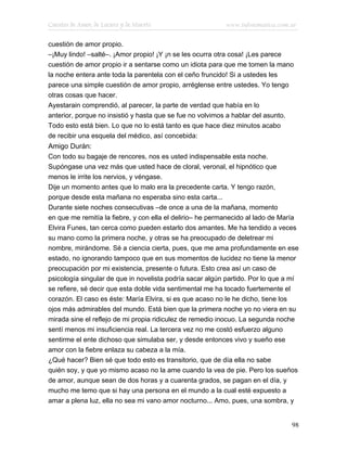 Cuentos de Amor, de Locura y de Muerte                    www.infotematica.com.ar

cuestión de amor propio.
–¡Muy lindo! –salté–. ¡Amor propio! ¡Y ¡n se les ocurra otra cosa! ¡Les parece
cuestión de amor propio ir a sentarse como un idiota para que me tomen la mano
la noche entera ante toda la parentela con el ceño fruncido! Si a ustedes les
parece una simple cuestión de amor propio, arréglense entre ustedes. Yo tengo
otras cosas que hacer.
Ayestarain comprendió, al parecer, la parte de verdad que había en lo
anterior, porque no insistió y hasta que se fue no volvimos a hablar del asunto.
Todo esto está bien. Lo que no lo está tanto es que hace diez minutos acabo
de recibir una esquela del médico, así concebida:
Amigo Durán:
Con todo su bagaje de rencores, nos es usted indispensable esta noche.
Supóngase una vez más que usted hace de cloral, veronal, el hipnótico que
menos le irrite los nervios, y véngase.
Dije un momento antes que lo malo era la precedente carta. Y tengo razón,
porque desde esta mañana no esperaba sino esta carta...
Durante siete noches consecutivas –de once a una de la mañana, momento
en que me remitía la fiebre, y con ella el delirio– he permanecido al lado de María
Elvira Funes, tan cerca como pueden estarlo dos amantes. Me ha tendido a veces
su mano como la primera noche, y otras se ha preocupado de deletrear mi
nombre, mirándome. Sé a ciencia cierta, pues, que me ama profundamente en ese
estado, no ignorando tampoco que en sus momentos de lucidez no tiene la menor
preocupación por mi existencia, presente o futura. Esto crea así un caso de
psicología singular de que in novelista podría sacar algún partido. Por lo que a mí
se refiere, sé decir que esta doble vida sentimental me ha tocado fuertemente el
corazón. El caso es éste: María Elvira, si es que acaso no le he dicho, tiene los
ojos más admirables del mundo. Está bien que la primera noche yo no viera en su
mirada sine el reflejo de mi propia ridiculez de remedio inocuo. La segunda noche
sentí menos mi insuficiencia real. La tercera vez no me costó esfuerzo alguno
sentirme el ente dichoso que simulaba ser, y desde entonces vivo y sueño ese
amor con la fiebre enlaza su cabeza a la mía.
¿Qué hacer? Bien sé que todo esto es transitorio, que de día ella no sabe
quién soy, y que yo mismo acaso no la ame cuando la vea de pie. Pero los sueños
de amor, aunque sean de dos horas y a cuarenta grados, se pagan en el día, y
mucho me temo que si hay una persona en el mundo a la cual esté expuesto a
amar a plena luz, ella no sea mi vano amor nocturno... Amo, pues, una sombra, y


                                                                                98
 