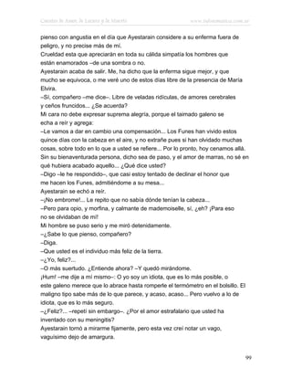 Cuentos de Amor, de Locura y de Muerte                    www.infotematica.com.ar

pienso con angustia en el día que Ayestarain considere a su enferma fuera de
peligro, y no precise más de mí.
Crueldad esta que apreciarán en toda su cálida simpatía los hombres que
están enamorados –de una sombra o no.
Ayestarain acaba de salir. Me, ha dicho que la enferma sigue mejor, y que
mucho se equivoca, o me veré uno de estos días libre de la presencia de María
Elvira.
–Sí, compañero –me dice–. Libre de veladas ridículas, de amores cerebrales
y ceños fruncidos... ¿Se acuerda?
Mi cara no debe expresar suprema alegría, porque el taimado galeno se
echa a reír y agrega:
–Le vamos a dar en cambio una compensación... Los Funes han vivido estos
quince días con la cabeza en el aire, y no extrañe pues si han olvidado muchas
cosas, sobre todo en lo que a usted se refiere... Por lo pronto, hoy cenamos allá.
Sin su bienaventurada persona, dicho sea de paso, y el amor de marras, no sé en
qué hubiera acabado aquello... ¿Qué dice usted?
–Digo –le he respondido–, que casi estoy tentado de declinar el honor que
me hacen los Funes, admitiéndome a su mesa...
Ayestarain se echó a reír.
–¡No embrome!... Le repito que no sabía dónde tenían la cabeza...
–Pero para opio, y morfina, y calmante de mademoiselle, sí, ¿eh? ¡Para eso
no se olvidaban de mí!
Mi hombre se puso serio y me miró detenidamente.
–¿Sabe lo que pienso, compañero?
–Diga.
–Que usted es el individuo más feliz de la tierra.
–¿Yo, feliz?...
–O más suertudo. ¿Entiende ahora? –Y quedó mirándome.
¡Hum! –me dije a mí mismo–: O yo soy un idiota, que es lo más posible, o
este galeno merece que lo abrace hasta romperle el termómetro en el bolsillo. El
maligno tipo sabe más de lo que parece, y acaso, acaso... Pero vuelvo a lo de
idiota, que es lo más seguro.
–¿Feliz?... –repetí sin embargo–. ¿Por el amor estrafalario que usted ha
inventado con su meningitis?
Ayestarain tornó a mirarme fijamente, pero esta vez creí notar un vago,
vaguísimo dejo de amargura.


                                                                                99
 