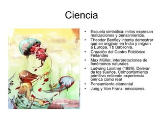 Ciencia Escuela simbólica: mitos expresan realizaciones y pensamientos. Theodor Benfley intenta demostrar que se originan en India y migran a Europa. Tb Babilonia. Creación del Centro Folclórico Finlandés Max Müller, interpretaciones de fenómenos naturales Ludwing Laistner (1889). Derivan de los sueños. Comportamiento primitivo entiende experiencia onírica como real Pensamiento elemental Jung y Von Franz: emociones 