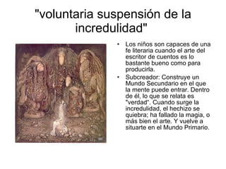 "voluntaria suspensión de la incredulidad"  Los niños son capaces de una fe literaria cuando el arte del escritor de cuentos es lo bastante bueno como para producirla. Subcreador: Construye un Mundo Secundario en el que la mente puede entrar. Dentro de él, lo que se relata es "verdad“. Cuando surge la incredulidad, el hechizo se quiebra; ha fallado la magia, o más bien el arte. Y vuelve a situarte en el Mundo Primario. 