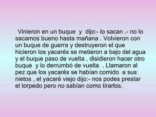 Vinieron en un buque  y  dijo:- lo sacan ,- no lo sacamos bueno hasta mañana . Volvieron con un buque de guerra y destruyeron el que hicieron los yacarés se metieron a bajo del agua y el buque paso de vuelta , disidieron hacer otro buque  y lo derrumbó de vuelta  . Llamaron al pez que los yacarés se habían comido  a sus nietos , el yacaré viejo dijo:- nos podes prestar el torpedo pero no sabían como tirarlos.  