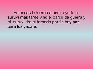 Entonces le fueron a pedir ayuda al suruví mas tarde vino el barco de guerra y el  suruví tira el torpedo por fin hay paz para los yacaré.  