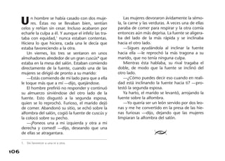 106
Un hombre se había casado con dos muje-
res. Éstas no se llevaban bien, sentían
celos y reñían sin cesar. Incluso acabaron por
echarle la culpa a él. Y aunque el infeliz las tra-
taba con equidad,1
nunca estaban contentas.
Hiciera lo que hiciera, cada una le decía que
estaba favoreciendo a la otra.
Un viernes, los tres se sentaron en unos
almohadones alrededor de un gran cuscús* que
estaba en la mesa del salón. Estaban comiendo
directamente de la fuente, cuando una de las
mujeres se dirigió de pronto a su marido:
—Estás comiendo de mi lado para que a ella
le toque más que a mí —dijo, quejándose.
El hombre prefirió no responder y continuó
su almuerzo sirviéndose del otro lado de la
fuente. Esto disgustó a la segunda esposa,
quien se lo reprochó. Furioso, el marido dejó
de comer. Abandonó su sitio, se echó sobre la
alfombra del salón, cogió la fuente de cuscús y
la colocó sobre su pecho.
—¡Poneos una a mi izquierda y otra a mi
derecha y comed! —dijo, deseando que una
de ellas se atragantara.
Las mujeres devoraron ávidamente la sémo-
la, la carne y las verduras. A veces una de ellas
paraba de comer para respirar y la otra comía
entonces aún más deprisa. La fuente se aligera-
ba del lado de la más rápida y se inclinaba
hacia el otro lado.
—Sigues ayudándola al inclinar la fuente
hacia ella —le reprochó la más tragona a su
marido, que no tenía ninguna culpa.
Mientras ésta hablaba, su rival tragaba el
doble, de modo que la fuente se inclinó del
otro lado.
—¿Cómo puedes decir eso cuando en reali-
dad está inclinando la fuente hacia ti? —pro-
testó la segunda esposa.
Ya harto, el marido se levantó, arrojando la
fuente sobre la alfombra.
—Yo quería ser un león servido por dos leo-
nas y me he convertido en la presa de las hie-
nas furiosas —dijo, dejando que las mujeres
limpiaran la alfombra del salón.
≥
1. Sin favorecer a una ni a otra.
 