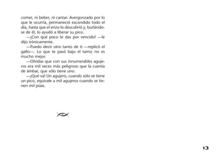 13
comer, ni beber, ni cantar. Avergonzado por lo
que le ocurría, permaneció escondido todo el
día, hasta que el erizo lo descubrió y, burlándo-
se de él, lo ayudó a liberar su pico.
—¡Con qué poco te das por vencido! —le
dijo irónicamente.
—Puedo decir otro tanto de ti —replicó el
gallo—. Lo que te pasó bajo el tamiz no es
mucho mejor.
—Olvidas que con sus innumerables aguje-
ros era mil veces más peligroso que la cuenta
de ámbar, que sólo tiene uno.
—¡Qué va! Un agujero, cuando sólo se tiene
un pico, equivale a mil agujeros cuando se tie-
nen mil púas.
≥
 