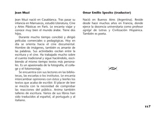117
Jean Muzi
Jean Muzi nació en Casablanca. Tras pasar su
infancia en Marruecos, estudió Literatura, Cine
y Artes Plásticas en París. Le encanta viajar y
conoce muy bien el mundo árabe. Tiene dos
hijos.
Durante mucho tiempo concibió y dirigió
películas comerciales o pedagógicas. Hoy en
día se orienta hacia el cine documental.
Hombre de imágenes, también es amante de
las palabras. Sus actividades oscilan entre la
escritura y el cine. Ha trabajado mucho sobre
el cuento tradicional y sigue haciéndolo, escri-
biendo al mismo tiempo textos más persona-
les. Es un apasionado de la fotografía, el colla-
ge y el fotomontaje.
Se encuentra con sus lectores en las biblio-
tecas, las escuelas o los institutos. Le encanta
intercambiar opiniones con éstos y leerles los
textos que acaba de escribir. El placer de leer
se mezcla con la necesidad de comprobar
las reacciones del público. Anima también
talleres de escritura. Varios de sus libros han
sido traducidos al español, al portugués y al
italiano.
Omar Emilio Sposito (traductor)
Nació en Buenos Aires (Argentina). Reside
desde hace muchos años en Francia, donde
ejerce la docencia universitaria como profesor
agrégé de Letras y Civilización Hispánica.
También es poeta.
≥
 