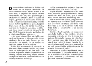 16
Durante toda su adolescencia, Brahim oyó
hablar de las argucias femeninas sin
jamás haber sido víctima de una de ellas. A los
veinte años, se empecinó en escribir un libro
sobre el tema. Para ello, tenía que investigar y
estudiar en una biblioteca. La de su ciudad era
pequeña, pero aun así poseía varios millares de
libros. El viejo bibliotecario se quedó pensando
cuando Brahim le pidió lo que quería. Luego se
dirigió hacia el depósito donde conservaba,
bajo llave, los libros más valiosos de su biblio-
teca. Volvió con un polvoriento manuscrito del
siglo XIV, El libro de las argucias, que trataba de
la estrategia política de los árabes.
—No tengo ningún libro que hable real-
mente del tema que te interesa —dijo, discul-
pándose—. Pero, de todas formas, lee este
manuscrito. Las argucias de los hombres se
parecen a veces a las de las mujeres.
Brahim leyó atentamente el manuscrito y
llenó varias hojas de notas. Decidió luego con-
tinuar sus investigaciones en otra parte. Una
mañana, después de haberse despedido de sus
padres y saludado a vecinos y amigos, se mar-
chó a pie hacia el oeste, sin revelarle a nadie las
verdaderas razones de su viaje.
—Sólo quiero caminar hasta el océano para
descubrir el país —se limitó a decirles.
Bajo el albornoz* había ocultado una fuerte
suma de dinero que su padre le había dado y
llevaba una bolsa de cuero, que su madre
había llenado de dátiles, almendras y pan.
Iba de ciudad en ciudad, preguntando a
los hombres que encontraba por el camino o
que conocía en las fondas. Se detenía en las
bibliotecas y no se marchaba hasta haber
leído todo lo concerniente a las argucias
femeninas.
Por la noche, frecuentaba los bares donde
escuchaba hablar a los hombres mientras
saboreaba a sorbitos un té a la menta bien
caliente. Por orgullo, ninguno de estos hom-
bres reconocía haber sido víctima de las pille-
rías de una mujer. Si alguien hablaba de su
experiencia personal, no era sino para explicar
de qué manera había sabido desbaratar las
argucias de su propia mujer.
Brahim no se perdía una palabra de todo lo
que le contaban. Ya tarde por la noche, cuan-
do al fin se encontraba solo, sacaba su pluma
y sus cuadernos, y escribiendo con letra
pequeña, liberaba su memoria.
 