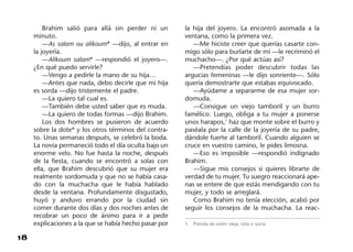 18
Brahim salió para allá sin perder ni un
minuto.
—As salam ou alikoum* —dijo, al entrar en
la joyería.
—Alikoum salam* —respondió el joyero—.
¿En qué puedo servirle?
—Vengo a pedirle la mano de su hija…
—Antes que nada, debo decirle que mi hija
es sorda —dijo tristemente el padre.
—La quiero tal cual es.
—También debe usted saber que es muda.
—La quiero de todas formas —dijo Brahim.
Los dos hombres se pusieron de acuerdo
sobre la dote* y los otros términos del contra-
to. Unas semanas después, se celebró la boda.
La novia permaneció todo el día oculta bajo un
enorme velo. No fue hasta la noche, después
de la fiesta, cuando se encontró a solas con
ella, que Brahim descubrió que su mujer era
realmente sordomuda y que no se había casa-
do con la muchacha que le había hablado
desde la ventana. Profundamente disgustado,
huyó y anduvo errando por la ciudad sin
comer durante dos días y dos noches antes de
recobrar un poco de ánimo para ir a pedir
explicaciones a la que se había hecho pasar por
la hija del joyero. La encontró asomada a la
ventana, como la primera vez.
—Me hiciste creer que querías casarte con-
migo sólo para burlarte de mí —le recriminó el
muchacho—. ¿Por qué actúas así?
—Pretendías poder descubrir todas las
argucias femeninas —le dijo sonriente—. Sólo
quería demostrarte que estabas equivocado.
—Ayúdame a separarme de esa mujer sor-
domuda.
—Consigue un viejo tamboril y un burro
famélico. Luego, obliga a tu mujer a ponerse
unos harapos,1
haz que monte sobre el burro y
paséala por la calle de la joyería de su padre,
dándole fuerte al tamboril. Cuando alguien se
cruce en vuestro camino, le pides limosna.
—Eso es imposible —respondió indignado
Brahim.
—Sigue mis consejos si quieres librarte de
verdad de tu mujer. Tu suegro reaccionará ape-
nas se entere de que estás mendigando con tu
mujer, y todo se arreglará.
Como Brahim no tenía elección, acabó por
seguir los consejos de la muchacha. La reac-
1. Prenda de vestir vieja, rota o sucia.
 