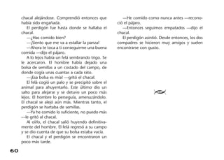 60
chacal alejándose. Comprendió entonces que
había sido engañada.
El perdigón fue hasta donde se hallaba el
chacal.
—¿Has comido bien?
—¡Siento que me va a estallar la panza!
—Ahora te toca a ti conseguirme una buena
comida —dijo el pájaro.
A lo lejos había un felá sembrando trigo. Se
le acercaron. El hombre había dejado una
bolsa de semillas a un costado del campo, de
donde cogía unas cuantas a cada rato.
—¡Esa bolsa es mía! —gritó el chacal.
El felá cogió un palo y se precipitó sobre el
animal para ahuyentarlo. Este último dio un
salto para alejarse y se detuvo un poco más
lejos. El hombre lo perseguía, amenazándolo.
El chacal se alejó aún más. Mientras tanto, el
perdigón se hartaba de semillas.
—Ya he comido lo suficiente, no puedo más
—le gritó al chacal.
Al oírlo, el chacal salió huyendo definitiva-
mente del hombre. El felá regresó a su campo
y se dio cuenta de que su bolsa estaba vacía.
El chacal y el perdigón se encontraron un
poco más tarde.
—He comido como nunca antes —recono-
ció el pájaro.
—Entonces seguimos empatados —dijo el
chacal.
El perdigón asintió. Desde entonces, los dos
compadres se hicieron muy amigos y suelen
encontrarse con gusto.
≥
 