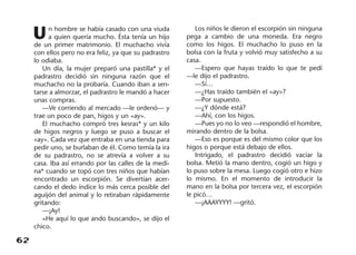 62
Un hombre se había casado con una viuda
a quien quería mucho. Ésta tenía un hijo
de un primer matrimonio. El muchacho vivía
con ellos pero no era feliz, ya que su padrastro
lo odiaba.
Un día, la mujer preparó una pastilla* y el
padrastro decidió sin ninguna razón que el
muchacho no la probaría. Cuando iban a sen-
tarse a almorzar, el padrastro le mandó a hacer
unas compras.
—Ve corriendo al mercado —le ordenó— y
trae un poco de pan, higos y un «ay».
El muchacho compró tres kesras* y un kilo
de higos negros y luego se puso a buscar el
«ay». Cada vez que entraba en una tienda para
pedir uno, se burlaban de él. Como temía la ira
de su padrastro, no se atrevía a volver a su
casa. Iba así errando por las calles de la medi-
na* cuando se topó con tres niños que habían
encontrado un escorpión. Se divertían acer-
cando el dedo índice lo más cerca posible del
aguijón del animal y lo retiraban rápidamente
gritando:
—¡Ay!
«He aquí lo que ando buscando», se dijo el
chico.
Los niños le dieron el escorpión sin ninguna
pega a cambio de una moneda. Era negro
como los higos. El muchacho lo puso en la
bolsa con la fruta y volvió muy satisfecho a su
casa.
—Espero que hayas traído lo que te pedí
—le dijo el padrastro.
—Sí…
—¿Has traído también el «ay»?
—Por supuesto.
—¿Y dónde está?
—Ahí, con los higos.
—Pues yo no lo veo —respondió el hombre,
mirando dentro de la bolsa.
—Eso es porque es del mismo color que los
higos o porque está debajo de ellos.
Intrigado, el padrastro decidió vaciar la
bolsa. Metió la mano dentro, cogió un higo y
lo puso sobre la mesa. Luego cogió otro e hizo
lo mismo. En el momento de introducir la
mano en la bolsa por tercera vez, el escorpión
le picó…
—¡AAAYYYY! —gritó.
 