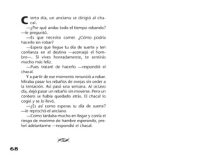 68
C ierto día, un anciano se dirigió al cha-
cal.
—¿Por qué andas todo el tiempo robando?
—le preguntó.
—Es que necesito comer. ¿Cómo podría
hacerlo sin robar?
—Espera que llegue tu día de suerte y ten
confianza en el destino —aconsejó el hom-
bre—. Si vives honradamente, te sentirás
mucho más feliz.
—Pues trataré de hacerlo —respondió el
chacal.
Y a partir de ese momento renunció a robar.
Miraba pasar los rebaños de ovejas sin ceder a
la tentación. Así pasó una semana. Al octavo
día, dejó pasar un rebaño sin moverse. Pero un
cordero se había quedado atrás. El chacal lo
cogió y se lo llevó.
—¿Es así como esperas tu día de suerte?
—le reprochó el anciano.
—Como tardaba mucho en llegar y corría el
riesgo de morirme de hambre esperando, pre-
ferí adelantarme —respondió el chacal.
≥
 