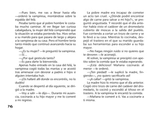 76
—Pues bien, me vas a llevar hasta ella
—ordenó la vampiresa, montándose sobre la
espalda del felá.
Pesaba tanto que al pobre hombre le costa-
ba mucho caminar. Al ver llegar tan curiosa
cabalgadura, la mujer del felá comprendió que
la situación se estaba poniendo fea. Hizo señas
a su marido para que pasara de largo y alejara
a la vampiresa de su casa. Pero el hombre tenía
tanto miedo que continuó avanzando hacia su
hogar.
—¿Es tu mujer? —le preguntó la vampiresa.
—Sí…
—¿Por qué gesticula tanto?
—Es para darte la bienvenida.
Apenas hubo entrado en la casa del felá, la
vampiresa cogió todas las mantas y se acostó
tras amenazar con devorar a padres e hijos si
alguien intentaba huir.
—¡Os hallaré allí donde os encontréis, no lo
dudéis!
Cuando se despertó al día siguiente, se diri-
gió a la madre.
—Voy a salir —le dijo—. Durante mi ausen-
cia, cocinarás a tu hijo mayor y me lo comeré
a mi regreso.
La pobre madre era incapaz de cometer
un acto tan cruel. «¿Dónde podré encontrar
algo de carne para salvar a mi hijo?», se pre-
guntó angustiada. Y recordó que el día ante-
rior había visto el cadáver de un dromedario
cubierto de moscas a la salida del pueblo.
Fue corriendo a cortar un trozo de carne y se
lo llevó a su casa. Mientras lo cocinaba, des-
pejó el trastero en el que su marido guarda-
ba sus herramientas para esconder a su hijo
mayor.
—No hagas ningún ruido si no quieres que
te devoren —le aconsejó.
Al volver, la vampiresa se precipitó con ape-
tito sobre la comida que le estaba esperando.
—¡Está delicioso! Mañana cocinarás al
menor —le ordenó.
—¡Ten piedad! —le suplicó la madre, fin-
giendo—, ¡no quiero sacrificarlo así!
—¡A callar! —gritó la vampiresa.
La madre hizo lo mismo que el día anterior.
Cogió otro trozo de carne del cadáver del dro-
medario, lo cocinó y escondió al tiñoso en el
trastero. A la vampiresa le encantó la comida.
—Mañana te comeré a ti. Vas a cocinarte a
ti misma.
 