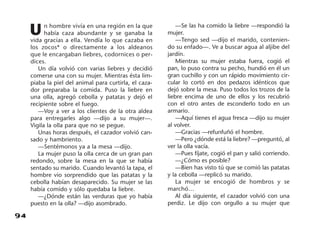 94
U n hombre vivía en una región en la que
había caza abundante y se ganaba la
vida gracias a ella. Vendía lo que cazaba en
los zocos* o directamente a los aldeanos
que le encargaban liebres, codornices o per-
dices.
Un día volvió con varias liebres y decidió
comerse una con su mujer. Mientras ésta lim-
piaba la piel del animal para curtirla, el caza-
dor preparaba la comida. Puso la liebre en
una olla, agregó cebolla y patatas y dejó el
recipiente sobre el fuego.
—Voy a ver a los clientes de la otra aldea
para entregarles algo —dijo a su mujer—.
Vigila la olla para que no se pegue.
Unas horas después, el cazador volvió can-
sado y hambriento.
—Sentémonos ya a la mesa —dijo.
La mujer puso la olla cerca de un gran pan
redondo, sobre la mesa en la que se había
sentado su marido. Cuando levantó la tapa, el
hombre vio sorprendido que las patatas y la
cebolla habían desaparecido. Su mujer se las
había comido y sólo quedaba la liebre.
—¿Dónde están las verduras que yo había
puesto en la olla? —dijo asombrado.
—Se las ha comido la liebre —respondió la
mujer.
—Tengo sed —dijo el marido, contenien-
do su enfado—. Ve a buscar agua al aljibe del
jardín.
Mientras su mujer estaba fuera, cogió el
pan, lo puso contra su pecho, hundió en él un
gran cuchillo y con un rápido movimiento cir-
cular lo cortó en dos pedazos idénticos que
dejó sobre la mesa. Puso todos los trozos de la
liebre encima de uno de ellos y los recubrió
con el otro antes de esconderlo todo en un
armario.
—Aquí tienes el agua fresca —dijo su mujer
al volver.
—Gracias —refunfuñó el hombre.
—Pero ¿dónde está la liebre? —preguntó, al
ver la olla vacía.
—Pues fíjate, cogió el pan y salió corriendo.
—¿Cómo es posible?
—Bien has visto tú que se comió las patatas
y la cebolla —replicó su marido.
La mujer se encogió de hombros y se
marchó…
Al día siguiente, el cazador volvió con una
perdiz. Le dijo con orgullo a su mujer que
 