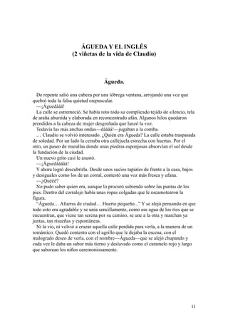 11
ÁGUEDA Y EL INGLÉS
(2 viñetas de la vida de Claudio)
Águeda.
De repente salió una cabeza por una lóbrega ventana, arrojando una voz que
quebró toda la falsa quietud crepuscular.
—¡Águedááá!
La calle se estremeció. Se había roto todo su complicado tejido de silencio, tela
de araña aburrida y elaborada en reconcentrado afán. Algunos hilos quedaron
prendidos a la cabeza de mujer desgreñada que lanzó la voz.
Todavía las más anchas ondas—dáááá!—jugaban a la comba.
… Claudio se volvió interesado. ¿Quién era Águeda? La calle estaba traspasada
de soledad. Por un lado la cerraba otra callejuela estrecha con huertas. Por el
otro, un paseo de murallas donde unas piedras esponjosas absorvían el sol desde
la fundación de la ciudad.
Un nuevo grito casi le asustó.
—¡Águedááááá!
Y ahora logró descubrirla. Desde unos sucios tapiales de frente a la casa, bajos
y desiguales como los de un corral, contestó una voz más fresca y ufana.
—¿Quééé?
No pudo saber quien era, aunque lo procuró subiendo sobre las puntas de los
pies. Dentro del corralejo había unas ropas colgadas que le escamotearon la
figura.
“Águeda… Afueras de ciudad… Huerto pequeño...” Y se alejó pensando en que
todo esto era agradable y se unía sencillamente, como ese agua de los ríos que se
encuentran, que viene tan serena por su camino, se une a la otra y marchan ya
juntas, tan risueñas y espontáneas.
Ni la vio, ni volvió a cruzar aquella calle perdida para verla, a la manera de un
romántico. Quedó contento con el agrillo que le dejaba la escena, con el
malogrado deseo de verla, con el nombre—Águeda—que se alejó chupando y
cada vez le daba un sabor más tierno y deslavado como el caramelo rojo y largo
que saborean los niños ceremoniosamente.
 